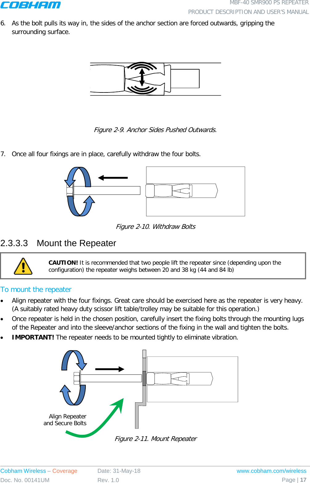  MBF-40 SMR900 PS REPEATER PRODUCT DESCRIPTION AND USER’S MANUAL Cobham Wireless – Coverage Date: 31-May-18 www.cobham.com/wireless Doc. No. 00141UM Rev. 1.0 Page | 17  6.  As the bolt pulls its way in, the sides of the anchor section are forced outwards, gripping the surrounding surface.  Figure  2-9. Anchor Sides Pushed Outwards.  7.  Once all four fixings are in place, carefully withdraw the four bolts.   Figure  2-10. Withdraw Bolts 2.3.3.3  Mount the Repeater  CAUTION! It is recommended that two people lift the repeater since (depending upon the configuration) the repeater weighs between 20 and 38 kg (44 and 84 lb) To mount the repeater • Align repeater with the four fixings. Great care should be exercised here as the repeater is very heavy. (A suitably rated heavy duty scissor lift table/trolley may be suitable for this operation.) • Once repeater is held in the chosen position, carefully insert the fixing bolts through the mounting lugs of the Repeater and into the sleeve/anchor sections of the fixing in the wall and tighten the bolts.  • IMPORTANT! The repeater needs to be mounted tightly to eliminate vibration.  Figure  2-11. Mount Repeater   Align Repeater  and Secure Bolts 