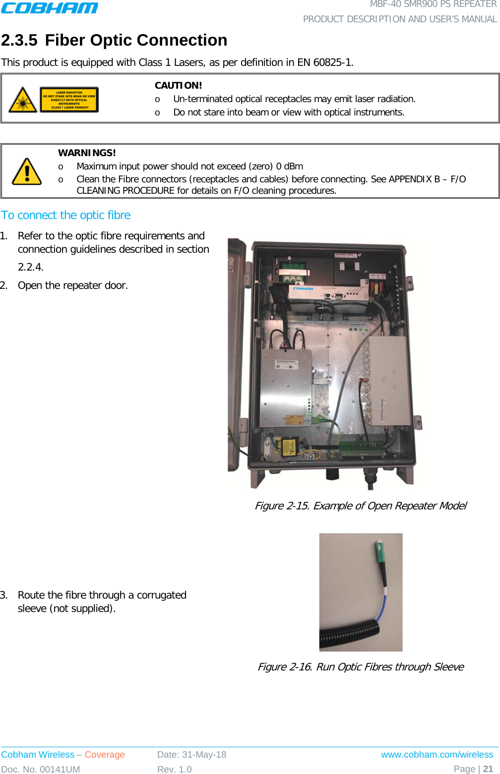  MBF-40 SMR900 PS REPEATER PRODUCT DESCRIPTION AND USER’S MANUAL Cobham Wireless – Coverage Date: 31-May-18 www.cobham.com/wireless Doc. No. 00141UM Rev. 1.0 Page | 21  2.3.5 Fiber Optic Connection This product is equipped with Class 1 Lasers, as per definition in EN 60825-1.   CAUTION! o Un-terminated optical receptacles may emit laser radiation.  o Do not stare into beam or view with optical instruments.   WARNINGS! o Maximum input power should not exceed (zero) 0 dBm o Clean the Fibre connectors (receptacles and cables) before connecting. See APPENDIX B – F/O CLEANING PROCEDURE for details on F/O cleaning procedures. To connect the optic fibre 1.  Refer to the optic fibre requirements and connection guidelines described in section  2.2.4. 2.  Open the repeater door.   Figure  2-15. Example of Open Repeater Model 3.  Route the fibre through a corrugated sleeve (not supplied).   Figure  2-16. Run Optic Fibres through Sleeve 