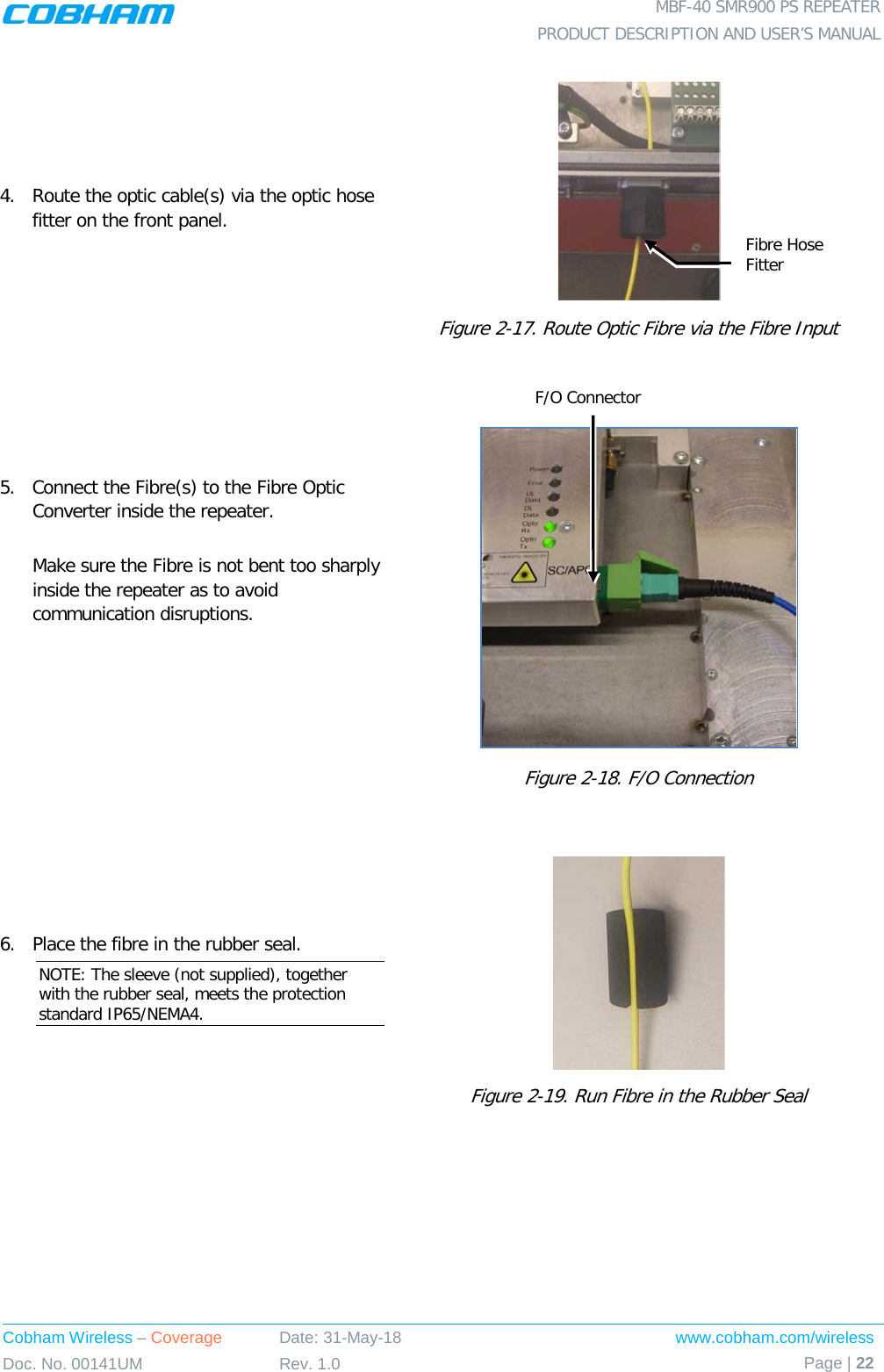  MBF-40 SMR900 PS REPEATER PRODUCT DESCRIPTION AND USER’S MANUAL Cobham Wireless – Coverage Date: 31-May-18 www.cobham.com/wireless Doc. No. 00141UM Rev. 1.0 Page | 22  4.   Route the optic cable(s) via the optic hose fitter on the front panel.  Figure  2-17. Route Optic Fibre via the Fibre Input 5.  Connect the Fibre(s) to the Fibre Optic Converter inside the repeater.   Make sure the Fibre is not bent too sharply inside the repeater as to avoid communication disruptions.     Figure  2-18. F/O Connection  6.  Place the fibre in the rubber seal. NOTE: The sleeve (not supplied), together with the rubber seal, meets the protection standard IP65/NEMA4.  Figure  2-19. Run Fibre in the Rubber Seal  F/O Connector Fibre Hose Fitter 