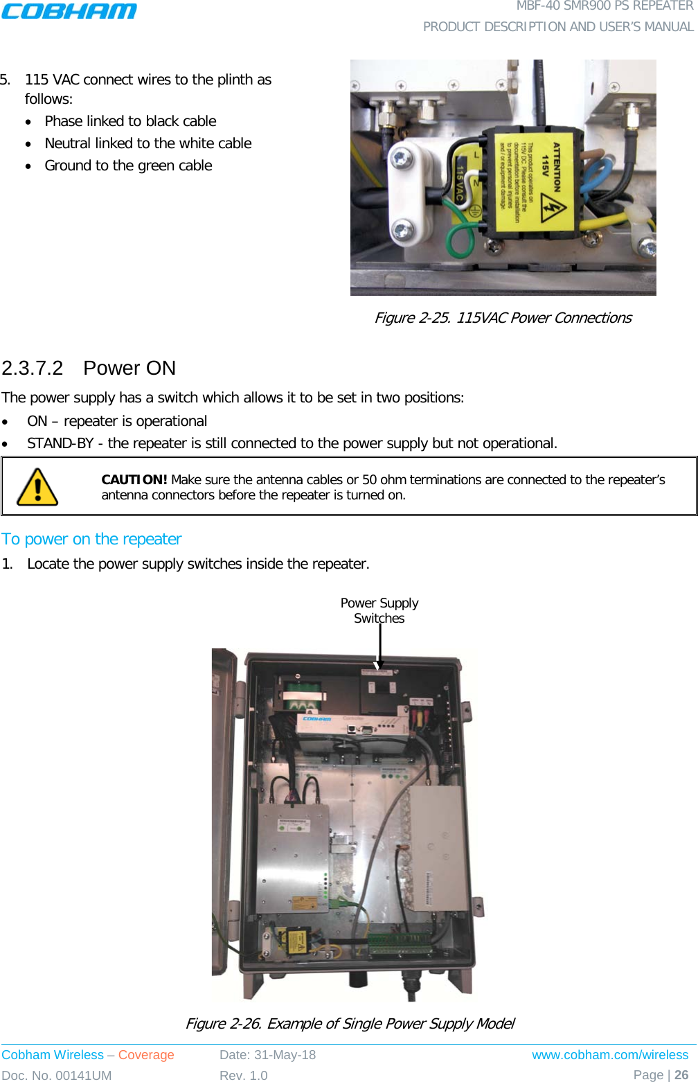  MBF-40 SMR900 PS REPEATER PRODUCT DESCRIPTION AND USER’S MANUAL Cobham Wireless – Coverage Date: 31-May-18 www.cobham.com/wireless Doc. No. 00141UM Rev. 1.0 Page | 26   5.  115 VAC connect wires to the plinth as follows:  • Phase linked to black cable • Neutral linked to the white cable • Ground to the green cable  Figure  2-25. 115VAC Power Connections 2.3.7.2  Power ON The power supply has a switch which allows it to be set in two positions: • ON – repeater is operational • STAND-BY - the repeater is still connected to the power supply but not operational.  CAUTION! Make sure the antenna cables or 50 ohm terminations are connected to the repeater’s antenna connectors before the repeater is turned on. To power on the repeater 1.  Locate the power supply switches inside the repeater.     Figure  2-26. Example of Single Power Supply Model Power Supply Switches 