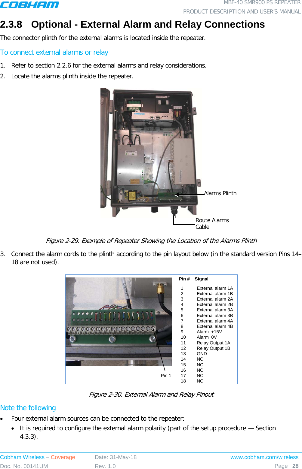  MBF-40 SMR900 PS REPEATER PRODUCT DESCRIPTION AND USER’S MANUAL Cobham Wireless – Coverage Date: 31-May-18 www.cobham.com/wireless Doc. No. 00141UM Rev. 1.0 Page | 28  2.3.8  Optional - External Alarm and Relay Connections The connector plinth for the external alarms is located inside the repeater.  To connect external alarms or relay 1.  Refer to section  2.2.6 for the external alarms and relay considerations.  2.  Locate the alarms plinth inside the repeater.   Figure  2-29. Example of Repeater Showing the Location of the Alarms Plinth 3.  Connect the alarm cords to the plinth according to the pin layout below (in the standard version Pins 14– 18 are not used).  Figure  2-30. External Alarm and Relay Pinout Note the following • Four external alarm sources can be connected to the repeater: • It is required to configure the external alarm polarity (part of the setup procedure — Section  4.3.3). 1External alarm 1A 2External alarm 1B3External alarm 2A 4External alarm 2B 5External alarm 3A 6External alarm 3B 7External alarm 4A 8External alarm 4B 9Alarm  +15V 10 Alarm  0V 11 Relay Output 1A  12 Relay Output 1B13 GND14 NC15 NC16 NC17 NC18 NCPin #    SignalPin 1Alarms Plinth Route Alarms Cable 