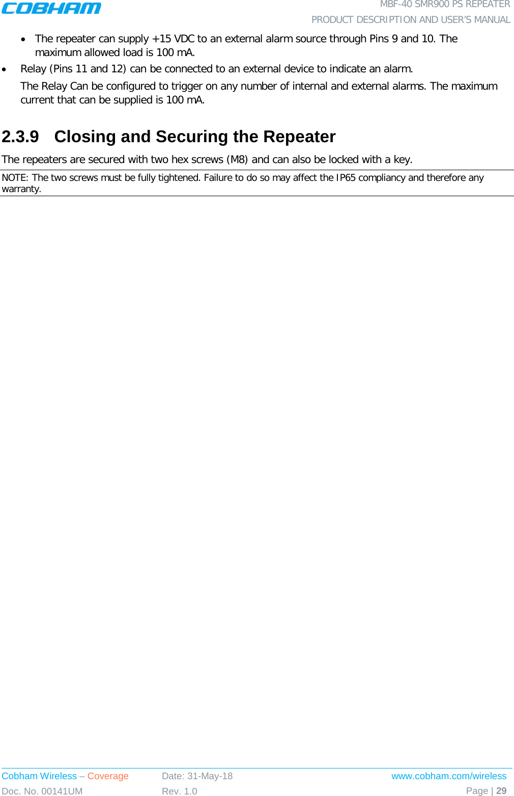  MBF-40 SMR900 PS REPEATER PRODUCT DESCRIPTION AND USER’S MANUAL Cobham Wireless – Coverage Date: 31-May-18 www.cobham.com/wireless Doc. No. 00141UM Rev. 1.0 Page | 29  • The repeater can supply +15 VDC to an external alarm source through Pins 9 and 10. The maximum allowed load is 100 mA. • Relay (Pins 11 and 12) can be connected to an external device to indicate an alarm. The Relay Can be configured to trigger on any number of internal and external alarms. The maximum current that can be supplied is 100 mA. 2.3.9  Closing and Securing the Repeater The repeaters are secured with two hex screws (M8) and can also be locked with a key.  NOTE: The two screws must be fully tightened. Failure to do so may affect the IP65 compliancy and therefore any warranty.  