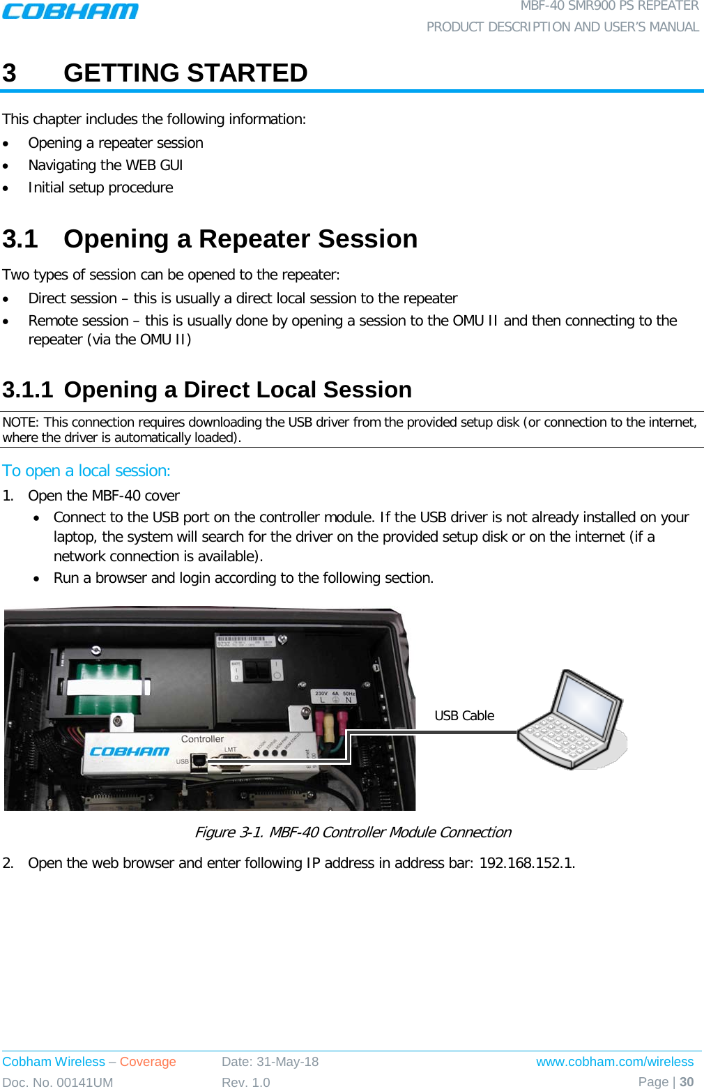  MBF-40 SMR900 PS REPEATER PRODUCT DESCRIPTION AND USER’S MANUAL Cobham Wireless – Coverage Date: 31-May-18 www.cobham.com/wireless Doc. No. 00141UM Rev. 1.0 Page | 30  3  GETTING STARTED This chapter includes the following information: • Opening a repeater session • Navigating the WEB GUI • Initial setup procedure 3.1  Opening a Repeater Session Two types of session can be opened to the repeater: • Direct session – this is usually a direct local session to the repeater • Remote session – this is usually done by opening a session to the OMU II and then connecting to the repeater (via the OMU II) 3.1.1 Opening a Direct Local Session NOTE: This connection requires downloading the USB driver from the provided setup disk (or connection to the internet, where the driver is automatically loaded). To open a local session: 1.  Open the MBF-40 cover • Connect to the USB port on the controller module. If the USB driver is not already installed on your laptop, the system will search for the driver on the provided setup disk or on the internet (if a network connection is available). • Run a browser and login according to the following section.  Figure  3-1. MBF-40 Controller Module Connection 2.  Open the web browser and enter following IP address in address bar: 192.168.152.1.  USB Cable 