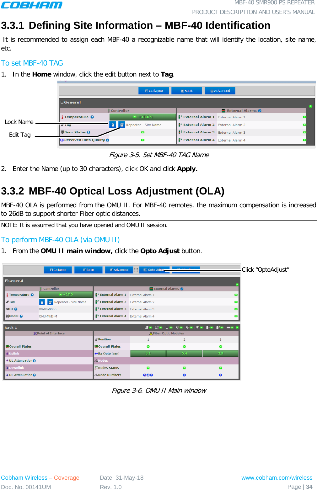  MBF-40 SMR900 PS REPEATER PRODUCT DESCRIPTION AND USER’S MANUAL Cobham Wireless – Coverage Date: 31-May-18 www.cobham.com/wireless Doc. No. 00141UM Rev. 1.0 Page | 34  3.3.1 Defining Site Information – MBF-40 Identification  It is recommended to assign each MBF-40 a recognizable name that will identify the location, site name, etc.   To set MBF-40 TAG 1.  In the Home window, click the edit button next to Tag.  Figure  3-5. Set MBF-40 TAG Name 2.  Enter the Name (up to 30 characters), click OK and click Apply. 3.3.2 MBF-40 Optical Loss Adjustment (OLA) MBF-40 OLA is performed from the OMU II. For MBF-40 remotes, the maximum compensation is increased to 26dB to support shorter Fiber optic distances. NOTE: It is assumed that you have opened and OMU II session. To perform MBF-40 OLA (via OMU II) 1.  From the OMU II main window, click the Opto Adjust button.  Figure  3-6. OMU II Main window  Click “OptoAdjust” Edit Tag Lock Name 