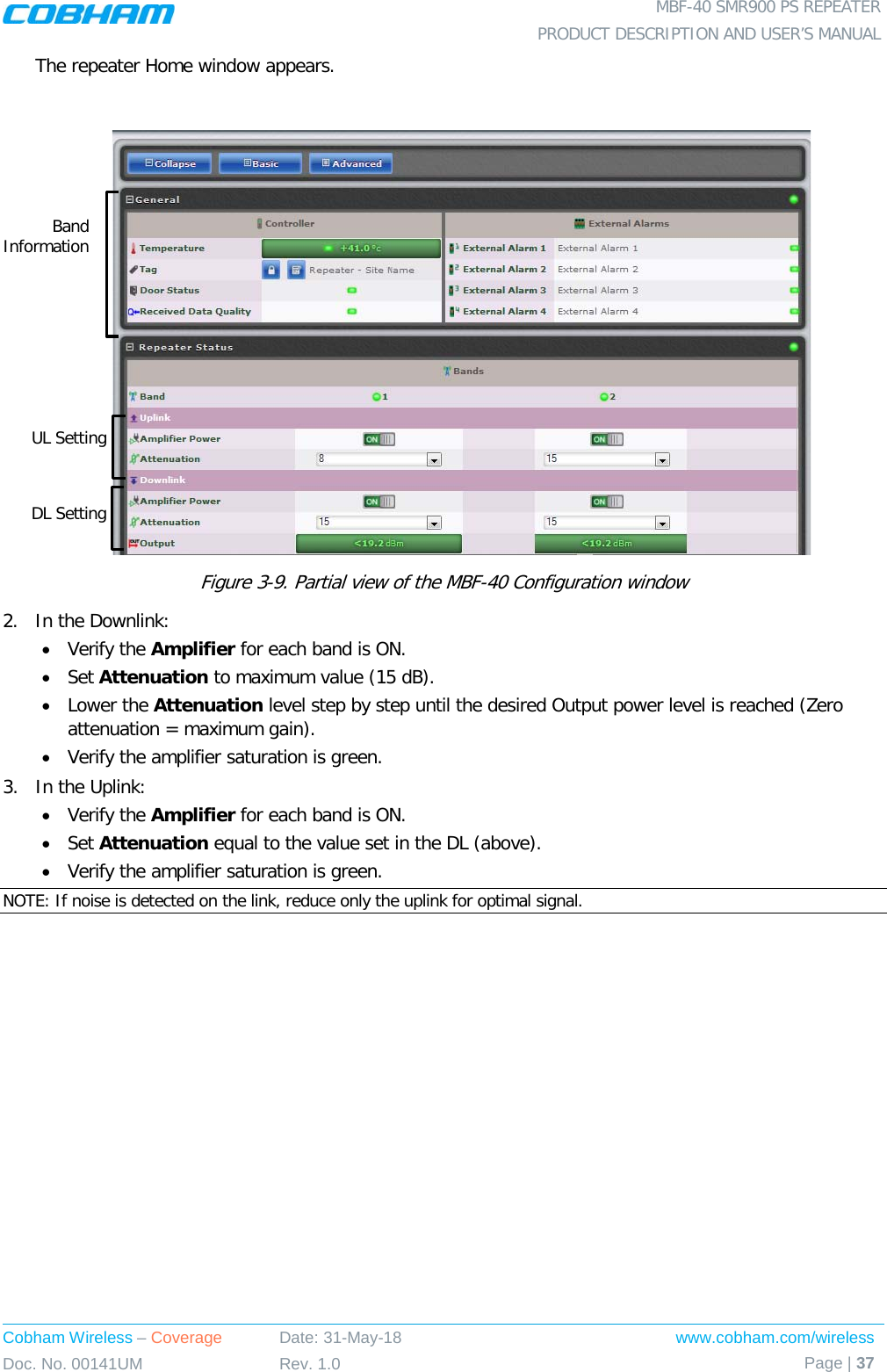  MBF-40 SMR900 PS REPEATER PRODUCT DESCRIPTION AND USER’S MANUAL Cobham Wireless – Coverage Date: 31-May-18 www.cobham.com/wireless Doc. No. 00141UM Rev. 1.0 Page | 37  The repeater Home window appears.   Figure  3-9. Partial view of the MBF-40 Configuration window 2.  In the Downlink: • Verify the Amplifier for each band is ON. • Set Attenuation to maximum value (15 dB). • Lower the Attenuation level step by step until the desired Output power level is reached (Zero attenuation = maximum gain). • Verify the amplifier saturation is green. 3.  In the Uplink: • Verify the Amplifier for each band is ON. • Set Attenuation equal to the value set in the DL (above). • Verify the amplifier saturation is green. NOTE: If noise is detected on the link, reduce only the uplink for optimal signal. Band Information UL Setting DL Setting 