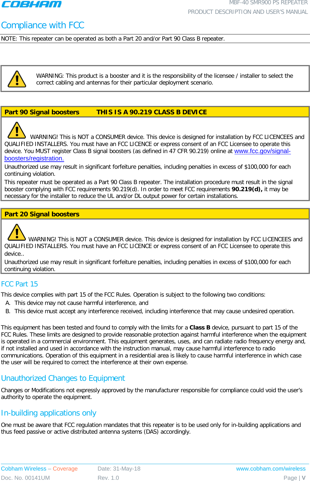  MBF-40 SMR900 PS REPEATER  PRODUCT DESCRIPTION AND USER’S MANUAL Cobham Wireless – Coverage Date: 31-May-18 www.cobham.com/wireless Doc. No. 00141UM Rev. 1.0 Page | V  Compliance with FCC NOTE: This repeater can be operated as both a Part 20 and/or Part 90 Class B repeater.   WARNING: This product is a booster and it is the responsibility of the licensee / installer to select the correct cabling and antennas for their particular deployment scenario.   Part 90 Signal boosters  THIS IS A 90.219 CLASS B DEVICE    WARNING! This is NOT a CONSUMER device. This device is designed for installation by FCC LICENCEES and QUALIFIED INSTALLERS. You must have an FCC LICENCE or express consent of an FCC Licensee to operate this device. You MUST register Class B signal boosters (as defined in 47 CFR 90.219) online at www.fcc.gov/signal-boosters/registration.  Unauthorized use may result in significant forfeiture penalties, including penalties in excess of $100,000 for each continuing violation. This repeater must be operated as a Part 90 Class B repeater. The installation procedure must result in the signal booster complying with FCC requirements 90.219(d). In order to meet FCC requirements 90.219(d), it may be necessary for the installer to reduce the UL and/or DL output power for certain installations.   Part 20 Signal boosters    WARNING! This is NOT a CONSUMER device. This device is designed for installation by FCC LICENCEES and QUALIFIED INSTALLERS. You must have an FCC LICENCE or express consent of an FCC Licensee to operate this device..  Unauthorized use may result in significant forfeiture penalties, including penalties in excess of $100,000 for each continuing violation. FCC Part 15 This device complies with part 15 of the FCC Rules. Operation is subject to the following two conditions: A. This device may not cause harmful interference, and   B. This device must accept any interference received, including interference that may cause undesired operation.   This equipment has been tested and found to comply with the limits for a Class B device, pursuant to part 15 of the FCC Rules. These limits are designed to provide reasonable protection against harmful interference when the equipment is operated in a commercial environment. This equipment generates, uses, and can radiate radio frequency energy and, if not installed and used in accordance with the instruction manual, may cause harmful interference to radio communications. Operation of this equipment in a residential area is likely to cause harmful interference in which case the user will be required to correct the interference at their own expense. Unauthorized Changes to Equipment Changes or Modifications not expressly approved by the manufacturer responsible for compliance could void the user’s authority to operate the equipment. In-building applications only One must be aware that FCC regulation mandates that this repeater is to be used only for in-building applications and thus feed passive or active distributed antenna systems (DAS) accordingly. 