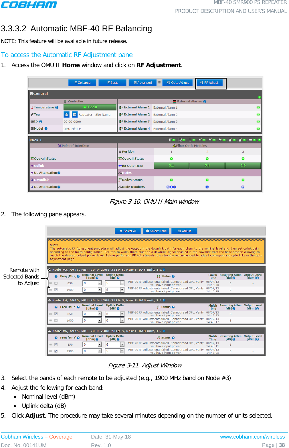  MBF-40 SMR900 PS REPEATER PRODUCT DESCRIPTION AND USER’S MANUAL Cobham Wireless – Coverage Date: 31-May-18 www.cobham.com/wireless Doc. No. 00141UM Rev. 1.0 Page | 38  3.3.3.2  Automatic MBF-40 RF Balancing NOTE: This feature will be available in future release. To access the Automatic RF Adjustment pane 1.  Access the OMU II Home window and click on RF Adjustment.            Figure  3-10. OMU II Main window 2.  The following pane appears.     Figure  3-11. Adjust Window 3.  Select the bands of each remote to be adjusted (e.g., 1900 MHz band on Node #3) 4.  Adjust the following for each band: • Nominal level (dBm) • Uplink delta (dB) 5.  Click Adjust. The procedure may take several minutes depending on the number of units selected. Remote with Selected Bands to Adjust  