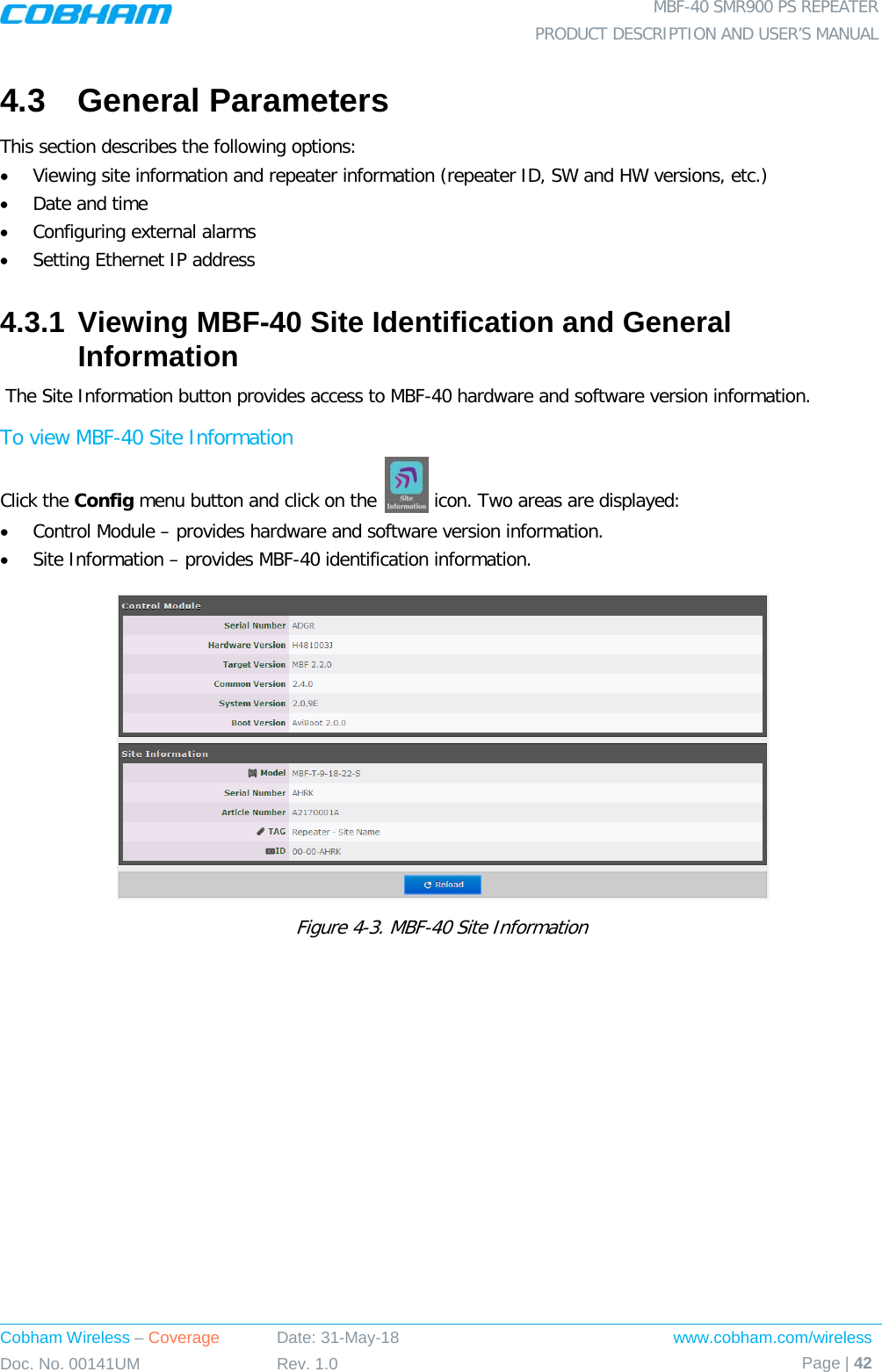  MBF-40 SMR900 PS REPEATER PRODUCT DESCRIPTION AND USER’S MANUAL Cobham Wireless – Coverage Date: 31-May-18 www.cobham.com/wireless Doc. No. 00141UM Rev. 1.0 Page | 42  4.3  General Parameters This section describes the following options: • Viewing site information and repeater information (repeater ID, SW and HW versions, etc.) • Date and time • Configuring external alarms • Setting Ethernet IP address 4.3.1 Viewing MBF-40 Site Identification and General Information  The Site Information button provides access to MBF-40 hardware and software version information. To view MBF-40 Site Information Click the Config menu button and click on the   icon. Two areas are displayed: • Control Module – provides hardware and software version information. • Site Information – provides MBF-40 identification information.   Figure  4-3. MBF-40 Site Information 