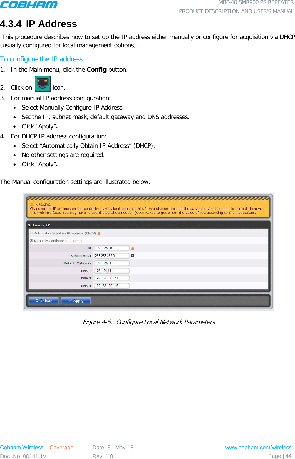  MBF-40 SMR900 PS REPEATER PRODUCT DESCRIPTION AND USER’S MANUAL Cobham Wireless – Coverage Date: 31-May-18 www.cobham.com/wireless Doc. No. 00141UM Rev. 1.0 Page | 44  4.3.4 IP Address   This procedure describes how to set up the IP address either manually or configure for acquisition via DHCP (usually configured for local management options). To configure the IP address 1.  In the Main menu, click the Config button. 2.  Click on   icon. 3.  For manual IP address configuration: • Select Manually Configure IP Address. • Set the IP, subnet mask, default gateway and DNS addresses. • Click “Apply”. 4.  For DHCP IP address configuration: • Select “Automatically Obtain IP Address” (DHCP). • No other settings are required. • Click “Apply”.  The Manual configuration settings are illustrated below.   Figure  4-6.  Configure Local Network Parameters 