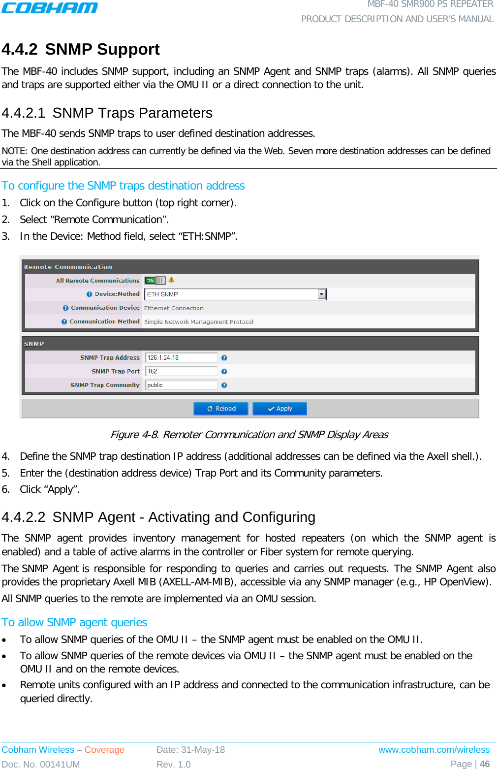  MBF-40 SMR900 PS REPEATER PRODUCT DESCRIPTION AND USER’S MANUAL Cobham Wireless – Coverage Date: 31-May-18 www.cobham.com/wireless Doc. No. 00141UM Rev. 1.0 Page | 46  4.4.2 SNMP Support The MBF-40 includes SNMP support, including an SNMP Agent and SNMP traps (alarms). All SNMP queries and traps are supported either via the OMU II or a direct connection to the unit. 4.4.2.1  SNMP Traps Parameters The MBF-40 sends SNMP traps to user defined destination addresses. NOTE: One destination address can currently be defined via the Web. Seven more destination addresses can be defined via the Shell application. To configure the SNMP traps destination address 1.  Click on the Configure button (top right corner). 2.  Select “Remote Communication”. 3.  In the Device: Method field, select “ETH:SNMP”.  Figure  4-8. Remoter Communication and SNMP Display Areas 4.  Define the SNMP trap destination IP address (additional addresses can be defined via the Axell shell.). 5.  Enter the (destination address device) Trap Port and its Community parameters. 6.  Click “Apply”. 4.4.2.2  SNMP Agent - Activating and Configuring The SNMP agent provides inventory management for hosted repeaters (on which the SNMP agent is enabled) and a table of active alarms in the controller or Fiber system for remote querying. The SNMP Agent is responsible for responding to queries and carries out requests. The SNMP Agent also provides the proprietary Axell MIB (AXELL-AM-MIB), accessible via any SNMP manager (e.g., HP OpenView).  All SNMP queries to the remote are implemented via an OMU session.  To allow SNMP agent queries • To allow SNMP queries of the OMU II – the SNMP agent must be enabled on the OMU II. • To allow SNMP queries of the remote devices via OMU II – the SNMP agent must be enabled on the OMU II and on the remote devices. • Remote units configured with an IP address and connected to the communication infrastructure, can be queried directly.   