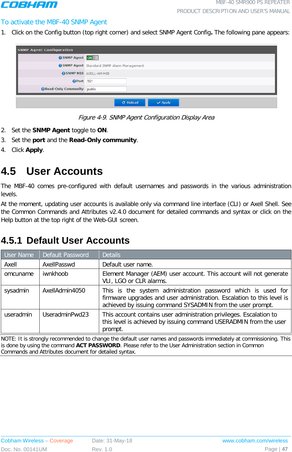  MBF-40 SMR900 PS REPEATER PRODUCT DESCRIPTION AND USER’S MANUAL Cobham Wireless – Coverage Date: 31-May-18 www.cobham.com/wireless Doc. No. 00141UM Rev. 1.0 Page | 47  To activate the MBF-40 SNMP Agent 1.  Click on the Config button (top right corner) and select SNMP Agent Config. The following pane appears:  Figure  4-9. SNMP Agent Configuration Display Area 2.  Set the SNMP Agent toggle to ON. 3.  Set the port and the Read-Only community. 4.  Click Apply. 4.5  User Accounts The MBF-40 comes pre-configured with default usernames and passwords in the various administration levels. At the moment, updating user accounts is available only via command line interface (CLI) or Axell Shell. See the Common Commands and Attributes v2.4.0 document for detailed commands and syntax or click on the Help button at the top right of the Web-GUI screen. 4.5.1 Default User Accounts User Name Default Password  Details Axell  AxellPasswd  Default user name. omcuname iwnkhoob Element Manager (AEM) user account. This account will not generate VLI, LGO or CLR alarms. sysadmin  AxellAdmin4050 This is the system administration password which is used for firmware upgrades and user administration. Escalation to this level is achieved by issuing command SYSADMIN from the user prompt. useradmin  UseradminPwd23  This account contains user administration privileges. Escalation to this level is achieved by issuing command USERADMIN from the user prompt. NOTE: It is strongly recommended to change the default user names and passwords immediately at commissioning. This is done by using the command ACT PASSWORD. Please refer to the User Administration section in Common Commands and Attributes document for detailed syntax.   