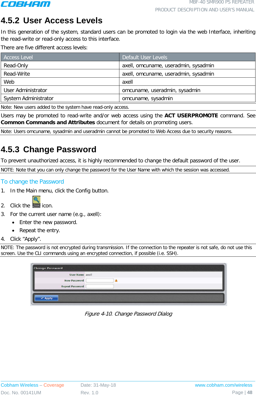  MBF-40 SMR900 PS REPEATER PRODUCT DESCRIPTION AND USER’S MANUAL Cobham Wireless – Coverage Date: 31-May-18 www.cobham.com/wireless Doc. No. 00141UM Rev. 1.0 Page | 48  4.5.2 User Access Levels In this generation of the system, standard users can be promoted to login via the web Interface, inheriting the read-write or read-only access to this interface. There are five different access levels: Access Level Default User Levels Read-Only axell, omcuname, useradmin, sysadmin Read-Write  axell, omcuname, useradmin, sysadmin Web axell User Administrator omcuname, useradmin, sysadmin System Administrator omcuname, sysadmin Note: New users added to the system have read-only access. Users may be promoted to read-write and/or web access using the ACT USERPROMOTE command. See Common Commands and Attributes document for details on promoting users. Note: Users omcuname, sysadmin and useradmin cannot be promoted to Web Access due to security reasons. 4.5.3 Change Password To prevent unauthorized access, it is highly recommended to change the default password of the user.  NOTE: Note that you can only change the password for the User Name with which the session was accessed. To change the Password 1.  In the Main menu, click the Config button. 2.  Click the   icon. 3.  For the current user name (e.g., axell): • Enter the new password. • Repeat the entry. 4.  Click “Apply”. NOTE: The password is not encrypted during transmission. If the connection to the repeater is not safe, do not use this screen. Use the CLI commands using an encrypted connection, if possible (i.e. SSH).  Figure  4-10. Change Password Dialog   