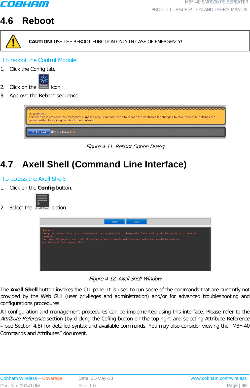  MBF-40 SMR900 PS REPEATER PRODUCT DESCRIPTION AND USER’S MANUAL Cobham Wireless – Coverage Date: 31-May-18 www.cobham.com/wireless Doc. No. 00141UM Rev. 1.0 Page | 49  4.6  Reboot  CAUTION! USE THE REBOOT FUNCTION ONLY IN CASE OF EMERGENCY!  To reboot the Control Module: 1.  Click the Config tab. 2.  Click on the   icon. 3.  Approve the Reboot sequence.  Figure  4-11. Reboot Option Dialog 4.7  Axell Shell (Command Line Interface)  To access the Axell Shell: 1.  Click on the Config button. 2.  Select the   option.  Figure  4-12. Axell Shell Window The Axell Shell button invokes the CLI pane. It is used to run some of the commands that are currently not provided by the Web GUI (user privileges and administration) and/or for advanced troubleshooting and configurations procedures.  All configuration and management procedures can be implemented using this interface. Please refer to the Attribute Reference section (by clicking the Cofing button on the top right and selecting Attribute Reference – see Section  4.8) for detailed syntax and available commands. You may also consider viewing the “MBF-40 Commands and Attributes” document.   