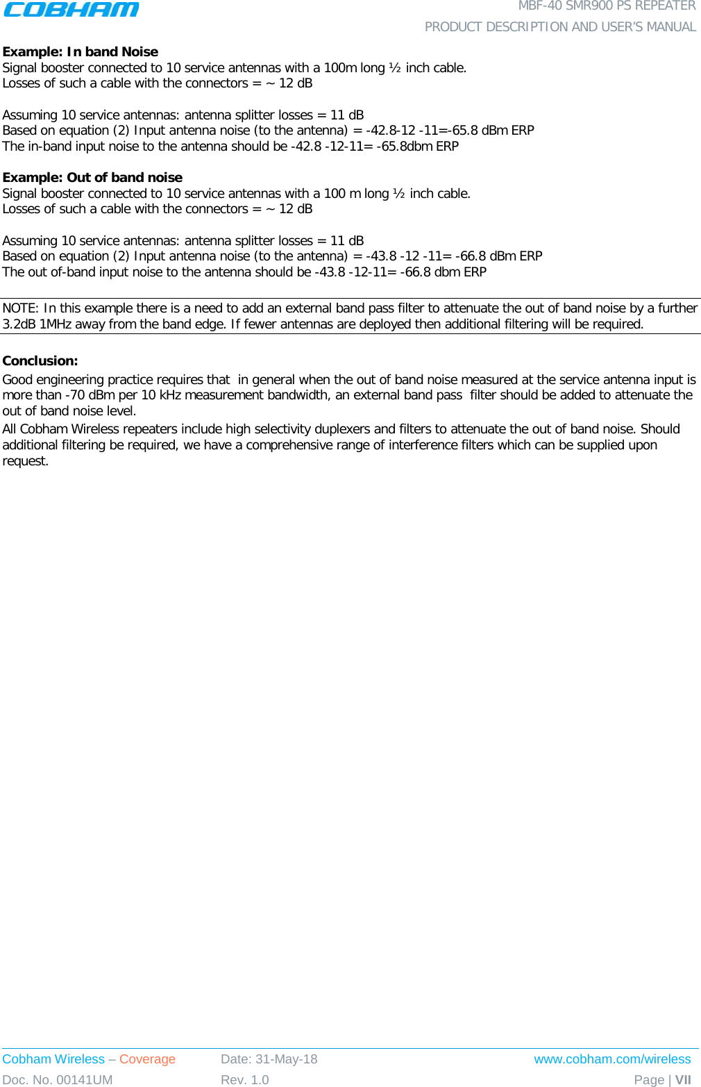  MBF-40 SMR900 PS REPEATER  PRODUCT DESCRIPTION AND USER’S MANUAL Cobham Wireless – Coverage Date: 31-May-18 www.cobham.com/wireless Doc. No. 00141UM Rev. 1.0 Page | VII  Example: In band Noise Signal booster connected to 10 service antennas with a 100m long ½ inch cable. Losses of such a cable with the connectors = ~ 12 dB  Assuming 10 service antennas: antenna splitter losses = 11 dB  Based on equation (2) Input antenna noise (to the antenna) = -42.8-12 -11=-65.8 dBm ERP The in-band input noise to the antenna should be -42.8 -12-11= -65.8dbm ERP   Example: Out of band noise Signal booster connected to 10 service antennas with a 100 m long ½ inch cable. Losses of such a cable with the connectors = ~ 12 dB  Assuming 10 service antennas: antenna splitter losses = 11 dB  Based on equation (2) Input antenna noise (to the antenna) = -43.8 -12 -11= -66.8 dBm ERP The out of-band input noise to the antenna should be -43.8 -12-11= -66.8 dbm ERP   NOTE: In this example there is a need to add an external band pass filter to attenuate the out of band noise by a further 3.2dB 1MHz away from the band edge. If fewer antennas are deployed then additional filtering will be required.  Conclusion:  Good engineering practice requires that  in general when the out of band noise measured at the service antenna input is more than -70 dBm per 10 kHz measurement bandwidth, an external band pass  filter should be added to attenuate the out of band noise level. All Cobham Wireless repeaters include high selectivity duplexers and filters to attenuate the out of band noise. Should additional filtering be required, we have a comprehensive range of interference filters which can be supplied upon request. 