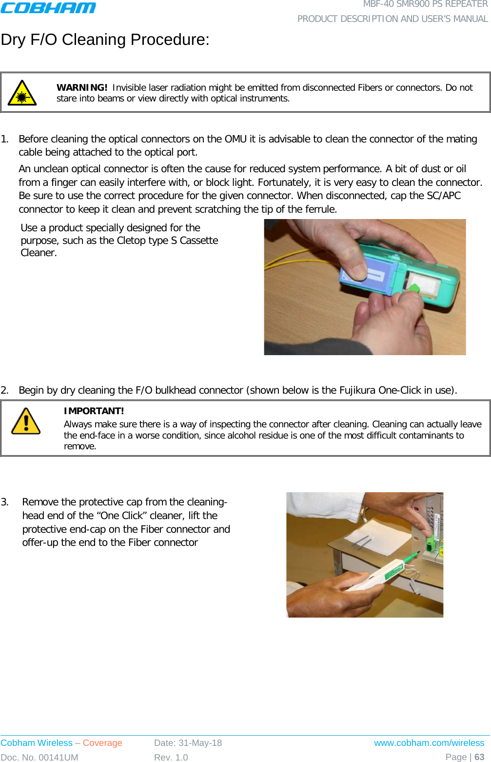  MBF-40 SMR900 PS REPEATER PRODUCT DESCRIPTION AND USER’S MANUAL Cobham Wireless – Coverage Date: 31-May-18 www.cobham.com/wireless Doc. No. 00141UM Rev. 1.0 Page | 63  Dry F/O Cleaning Procedure:   WARNING!  Invisible laser radiation might be emitted from disconnected Fibers or connectors. Do not stare into beams or view directly with optical instruments.  1.  Before cleaning the optical connectors on the OMU it is advisable to clean the connector of the mating cable being attached to the optical port. An unclean optical connector is often the cause for reduced system performance. A bit of dust or oil from a finger can easily interfere with, or block light. Fortunately, it is very easy to clean the connector. Be sure to use the correct procedure for the given connector. When disconnected, cap the SC/APC connector to keep it clean and prevent scratching the tip of the ferrule. Use a product specially designed for the purpose, such as the Cletop type S Cassette Cleaner.    2.  Begin by dry cleaning the F/O bulkhead connector (shown below is the Fujikura One-Click in use).  IMPORTANT!   Always make sure there is a way of inspecting the connector after cleaning. Cleaning can actually leave the end-face in a worse condition, since alcohol residue is one of the most difficult contaminants to remove.   3.  Remove the protective cap from the cleaning-head end of the “One Click” cleaner, lift the protective end-cap on the Fiber connector and offer-up the end to the Fiber connector  