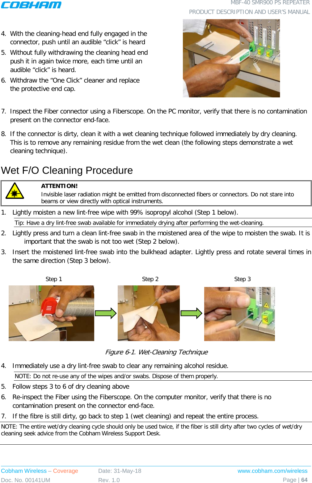  MBF-40 SMR900 PS REPEATER PRODUCT DESCRIPTION AND USER’S MANUAL Cobham Wireless – Coverage Date: 31-May-18 www.cobham.com/wireless Doc. No. 00141UM Rev. 1.0 Page | 64  4.  With the cleaning-head end fully engaged in the connector, push until an audible “click” is heard 5.  Without fully withdrawing the cleaning head end push it in again twice more, each time until an audible “click” is heard. 6.  Withdraw the “One Click” cleaner and replace the protective end cap.  7.  Inspect the Fiber connector using a Fiberscope. On the PC monitor, verify that there is no contamination present on the connector end-face. 8.  If the connector is dirty, clean it with a wet cleaning technique followed immediately by dry cleaning. This is to remove any remaining residue from the wet clean (the following steps demonstrate a wet cleaning technique). Wet F/O Cleaning Procedure  ATTENTION!   Invisible laser radiation might be emitted from disconnected fibers or connectors. Do not stare into beams or view directly with optical instruments. 1.  Lightly moisten a new lint-free wipe with 99% isopropyl alcohol (Step 1 below). Tip: Have a dry lint-free swab available for immediately drying after performing the wet-cleaning. 2.  Lightly press and turn a clean lint-free swab in the moistened area of the wipe to moisten the swab. It is  important that the swab is not too wet (Step 2 below). 3.  Insert the moistened lint-free swab into the bulkhead adapter. Lightly press and rotate several times in the same direction (Step 3 below).                              Figure  6-1. Wet-Cleaning Technique 4.  Immediately use a dry lint-free swab to clear any remaining alcohol residue. NOTE: Do not re-use any of the wipes and/or swabs. Dispose of them properly.  5.  Follow steps 3 to 6 of dry cleaning above 6.  Re-inspect the Fiber using the Fiberscope. On the computer monitor, verify that there is no contamination present on the connector end-face. 7.  If the fibre is still dirty, go back to step 1 (wet cleaning) and repeat the entire process.  NOTE: The entire wet/dry cleaning cycle should only be used twice, if the fiber is still dirty after two cycles of wet/dry cleaning seek advice from the Cobham Wireless Support Desk.  Step 1 Step 2 Step 3 
