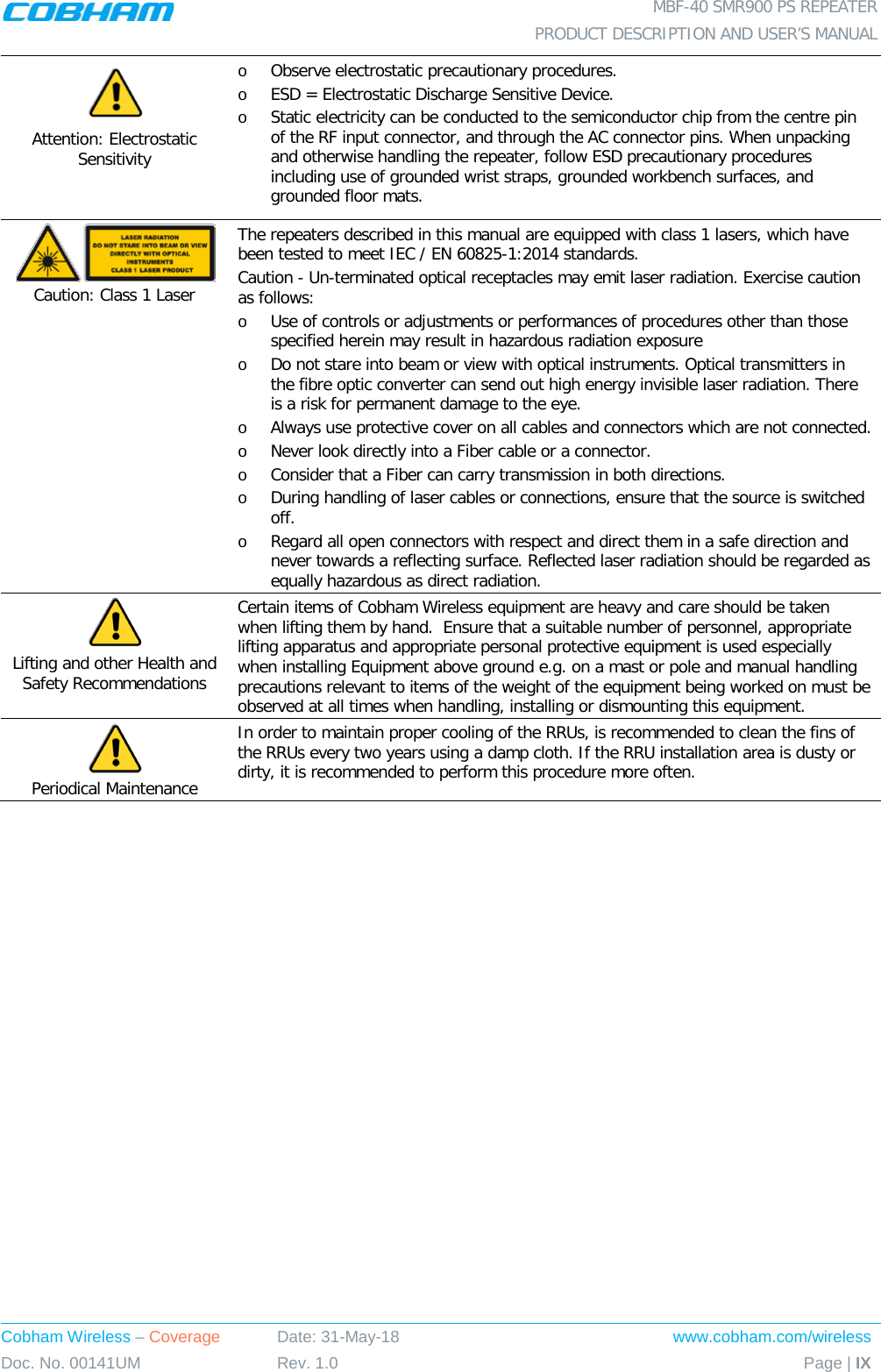  MBF-40 SMR900 PS REPEATER  PRODUCT DESCRIPTION AND USER’S MANUAL Cobham Wireless – Coverage Date: 31-May-18 www.cobham.com/wireless Doc. No. 00141UM Rev. 1.0 Page | IX   Attention: Electrostatic Sensitivity  o Observe electrostatic precautionary procedures. o ESD = Electrostatic Discharge Sensitive Device.  o Static electricity can be conducted to the semiconductor chip from the centre pin of the RF input connector, and through the AC connector pins. When unpacking and otherwise handling the repeater, follow ESD precautionary procedures including use of grounded wrist straps, grounded workbench surfaces, and grounded floor mats.  Caution: Class 1 Laser  The repeaters described in this manual are equipped with class 1 lasers, which have been tested to meet IEC / EN 60825-1:2014 standards. Caution - Un-terminated optical receptacles may emit laser radiation. Exercise caution as follows: o Use of controls or adjustments or performances of procedures other than those specified herein may result in hazardous radiation exposure o Do not stare into beam or view with optical instruments. Optical transmitters in the fibre optic converter can send out high energy invisible laser radiation. There is a risk for permanent damage to the eye.   o Always use protective cover on all cables and connectors which are not connected.  o Never look directly into a Fiber cable or a connector.  o Consider that a Fiber can carry transmission in both directions.  o During handling of laser cables or connections, ensure that the source is switched off.  o Regard all open connectors with respect and direct them in a safe direction and never towards a reflecting surface. Reflected laser radiation should be regarded as equally hazardous as direct radiation.  Lifting and other Health and Safety Recommendations Certain items of Cobham Wireless equipment are heavy and care should be taken when lifting them by hand.  Ensure that a suitable number of personnel, appropriate lifting apparatus and appropriate personal protective equipment is used especially when installing Equipment above ground e.g. on a mast or pole and manual handling precautions relevant to items of the weight of the equipment being worked on must be observed at all times when handling, installing or dismounting this equipment.  Periodical Maintenance In order to maintain proper cooling of the RRUs, is recommended to clean the fins of the RRUs every two years using a damp cloth. If the RRU installation area is dusty or dirty, it is recommended to perform this procedure more often.  