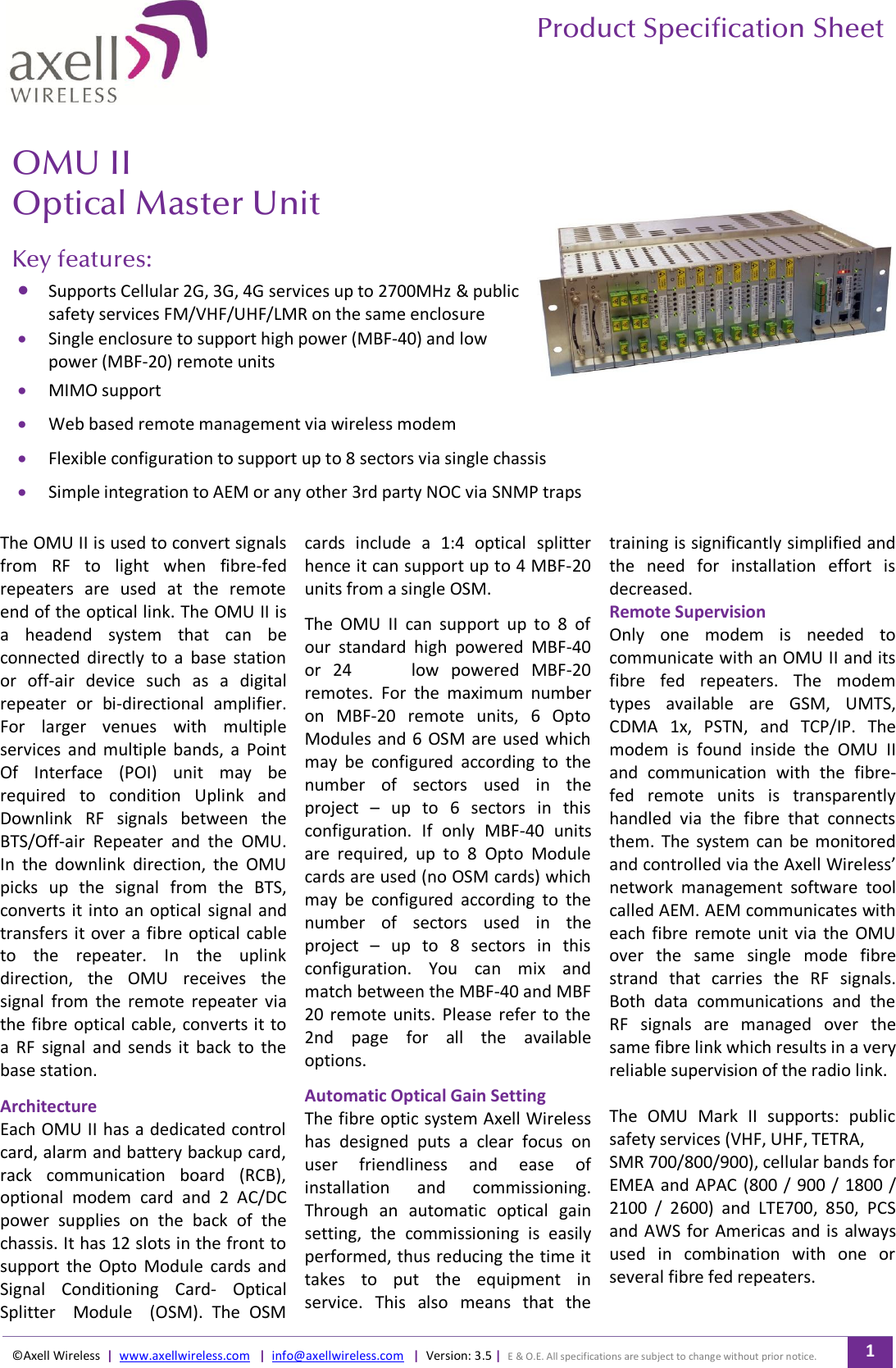       Product Specification Sheet  ©Axell Wireless  |  www.axellwireless.com   |  info@axellwireless.com   |  Version: 3.5 |  E &amp; O.E. All specifications are subject to change without prior notice. 1    OMU II Optical Master Unit   Key features:  Supports Cellular 2G, 3G, 4G services up to 2700MHz &amp; public safety services FM/VHF/UHF/LMR on the same enclosure  Single enclosure to support high power (MBF-40) and low power (MBF-20) remote units  MIMO support  Web based remote management via wireless modem  Flexible configuration to support up to 8 sectors via single chassis  Simple integration to AEM or any other 3rd party NOC via SNMP traps  The OMU II is used to convert signals from  RF  to  light  when  fibre-fed repeaters  are  used  at  the  remote end of the optical link. The OMU II is a  headend  system  that  can  be connected  directly  to  a  base  station or  off-air  device  such  as  a  digital repeater  or  bi-directional  amplifier. For  larger  venues  with  multiple services  and  multiple  bands,  a  Point Of  Interface  (POI)  unit  may  be required  to  condition  Uplink  and Downlink  RF  signals  between  the BTS/Off-air  Repeater  and  the  OMU. In  the  downlink  direction,  the  OMU picks  up  the  signal  from  the  BTS, converts it into an optical  signal and transfers it over a fibre optical  cable to  the  repeater.  In  the  uplink direction,  the  OMU  receives  the signal  from  the  remote  repeater  via the fibre  optical cable, converts it to a  RF  signal  and  sends  it  back  to  the base station.  Architecture Each OMU II has a dedicated control card, alarm and battery backup card, rack  communication  board  (RCB), optional  modem  card  and  2  AC/DC power  supplies  on  the  back  of  the chassis. It has 12 slots in the front to support  the  Opto  Module  cards  and Signal  Conditioning  Card-  Optical Splitter    Module    (OSM).  The  OSM cards  include  a  1:4  optical  splitter hence it can support up to 4 MBF-20 units from a single OSM.  The  OMU  II  can  support  up  to  8  of our  standard  high  powered  MBF-40 or  24     low  powered  MBF-20 remotes.  For  the  maximum  number on  MBF-20  remote  units,  6  Opto Modules and 6 OSM are  used which may  be  configured  according  to  the number  of  sectors  used  in  the project  –  up  to  6  sectors  in  this configuration.  If  only  MBF-40  units are  required,  up  to  8  Opto  Module cards are used (no OSM cards) which may  be  configured  according  to  the number  of  sectors  used  in  the project  –  up  to  8  sectors  in  this configuration.  You  can  mix  and match between the MBF-40 and MBF 20 remote  units.  Please  refer  to the 2nd  page  for  all  the  available options.  Automatic Optical Gain Setting The fibre optic system Axell Wireless has  designed  puts  a  clear  focus  on user  friendliness  and  ease  of installation  and  commissioning. Through  an  automatic  optical  gain setting,  the  commissioning  is  easily performed, thus reducing the time it takes  to  put  the  equipment  in service.  This  also  means  that  the training is significantly simplified and the  need  for  installation  effort  is decreased. Remote Supervision Only  one  modem  is  needed  to communicate with an OMU II and its fibre  fed  repeaters.  The  modem types  available  are  GSM,  UMTS, CDMA  1x,  PSTN,  and  TCP/IP.  The modem  is  found  inside  the  OMU  II and  communication  with  the  fibre-fed  remote  units  is  transparently handled  via  the  fibre  that  connects them.  The  system  can be  monitored and controlled via the Axell Wireless’ network  management  software  tool called AEM. AEM communicates with each fibre  remote  unit  via  the OMU over  the  same  single  mode  fibre strand  that  carries  the  RF  signals. Both  data  communications  and  the RF  signals  are  managed  over  the same fibre link which results in a very reliable supervision of the radio link.   The  OMU  Mark  II  supports:  public safety services (VHF, UHF, TETRA, SMR 700/800/900), cellular bands for EMEA and APAC (800 / 900 / 1800 / 2100  /  2600)  and  LTE700,  850,  PCS and AWS  for Americas and is always used  in  combination  with  one  or several fibre fed repeaters. 