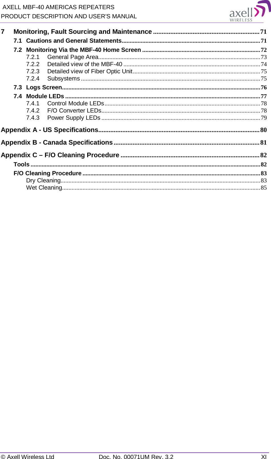  AXELL MBF-40 AMERICAS REPEATERS PRODUCT DESCRIPTION AND USER’S MANUAL   © Axell Wireless Ltd Doc. No. 00071UM Rev. 3.2 XI 7 Monitoring, Fault Sourcing and Maintenance .............................................................. 71 7.1 Cautions and General Statements ........................................................................................ 71 7.2 Monitoring Via the MBF-40 Home Screen ........................................................................... 72 7.2.1 General Page Area....................................................................................................... 73 7.2.2 Detailed view of the MBF-40 ....................................................................................... 74 7.2.3 Detailed view of Fiber Optic Unit ................................................................................. 75 7.2.4 Subsystems .................................................................................................................. 75 7.3 Logs Screen .............................................................................................................................. 76 7.4 Module LEDs ............................................................................................................................ 77 7.4.1 Control Module LEDs ................................................................................................... 78 7.4.2 F/O Converter LEDs ..................................................................................................... 78 7.4.3 Power Supply LEDs ..................................................................................................... 79 Appendix A - US Specifications.............................................................................................. 80 Appendix B - Canada Specifications ..................................................................................... 81 Appendix C – F/O Cleaning Procedure ................................................................................. 82 Tools .................................................................................................................................................. 82 F/O Cleaning Procedure ................................................................................................................. 83 Dry Cleaning............................................................................................................................... 83 Wet Cleaning .............................................................................................................................. 85   