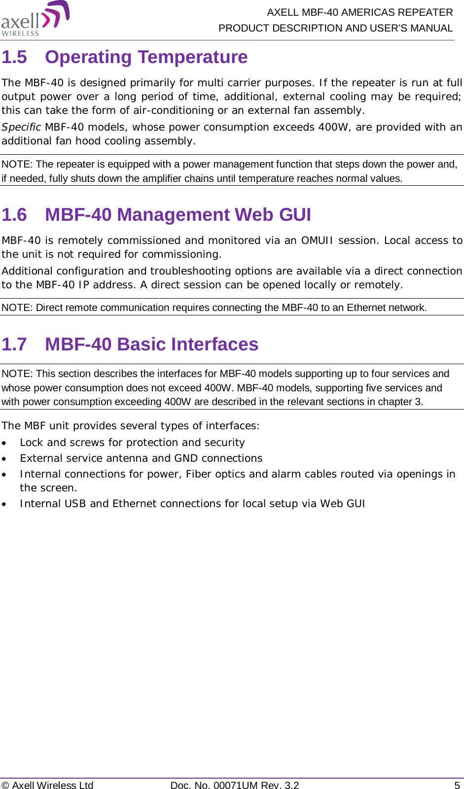   AXELL MBF-40 AMERICAS REPEATER PRODUCT DESCRIPTION AND USER’S MANUAL © Axell Wireless Ltd Doc. No. 00071UM Rev. 3.2  5 1.5  Operating Temperature The MBF-40 is designed primarily for multi carrier purposes. If the repeater is run at full output power over a long period of time, additional, external cooling may be required; this can take the form of air-conditioning or an external fan assembly. Specific MBF-40 models, whose power consumption exceeds 400W, are provided with an additional fan hood cooling assembly.  NOTE: The repeater is equipped with a power management function that steps down the power and, if needed, fully shuts down the amplifier chains until temperature reaches normal values. 1.6  MBF-40 Management Web GUI MBF-40 is remotely commissioned and monitored via an OMUII session. Local access to the unit is not required for commissioning. Additional configuration and troubleshooting options are available via a direct connection to the MBF-40 IP address. A direct session can be opened locally or remotely. NOTE: Direct remote communication requires connecting the MBF-40 to an Ethernet network. 1.7  MBF-40 Basic Interfaces NOTE: This section describes the interfaces for MBF-40 models supporting up to four services and whose power consumption does not exceed 400W. MBF-40 models, supporting five services and with power consumption exceeding 400W are described in the relevant sections in chapter  3. The MBF unit provides several types of interfaces: • Lock and screws for protection and security • External service antenna and GND connections • Internal connections for power, Fiber optics and alarm cables routed via openings in the screen. • Internal USB and Ethernet connections for local setup via Web GUI   