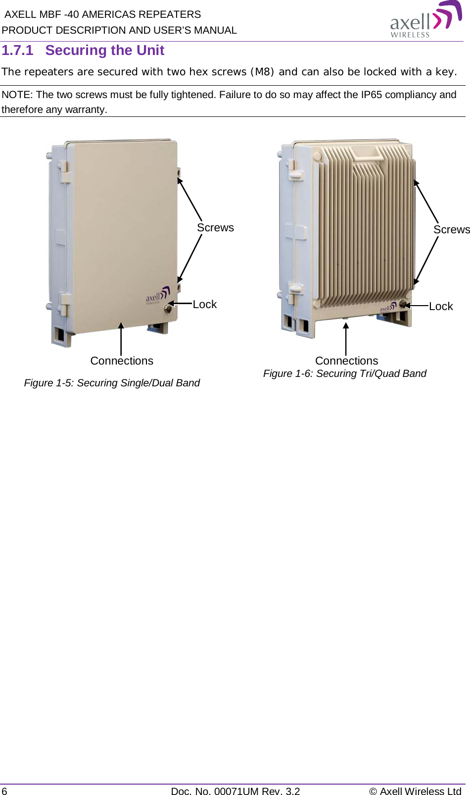  AXELL MBF -40 AMERICAS REPEATERS PRODUCT DESCRIPTION AND USER’S MANUAL 6  Doc. No. 00071UM Rev. 3.2 © Axell Wireless Ltd 1.7.1  Securing the Unit The repeaters are secured with two hex screws (M8) and can also be locked with a key.  NOTE: The two screws must be fully tightened. Failure to do so may affect the IP65 compliancy and therefore any warranty.    Figure  1-5: Securing Single/Dual Band   Figure  1-6: Securing Tri/Quad Band                         Screws Lock Connections Screws Lock Connections 