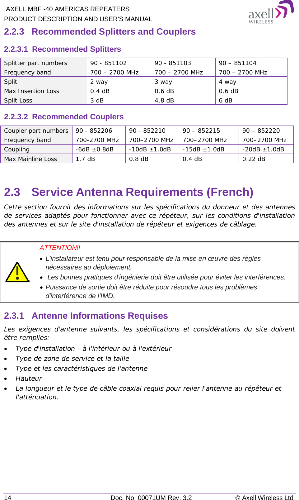  AXELL MBF -40 AMERICAS REPEATERS PRODUCT DESCRIPTION AND USER’S MANUAL 14 Doc. No. 00071UM Rev. 3.2 © Axell Wireless Ltd 2.2.3  Recommended Splitters and Couplers 2.2.3.1  Recommended Splitters  Splitter part numbers 90 - 851102 90 - 851103 90 – 851104 Frequency band 700 – 2700 MHz 700 – 2700 MHz 700 – 2700 MHz Split 2 way 3 way 4 way Max Insertion Loss  0.4 dB  0.6 dB  0.6 dB Split Loss 3 dB 4.8 dB 6 dB 2.2.3.2  Recommended Couplers Coupler part numbers 90 - 852206 90 - 852210 90 – 852215 90 – 852220 Frequency band 700-2700 MHz 700–2700 MHz 700–2700 MHz 700–2700 MHz Coupling  -6dB ±0.8dB  -10dB ±1.0dB  -15dB ±1.0dB  -20dB ±1.0dB Max Mainline Loss 1.7 dB  0.8 dB 0.4 dB 0.22 dB  2.3  Service Antenna Requirements (French) Cette section fournit des informations sur les spécifications du donneur et des antennes de services adaptés pour fonctionner avec ce répéteur, sur les conditions d&apos;installation des antennes et sur le site d&apos;installation de répéteur et exigences de câblage.   ATTENTION!!  • L&apos;installateur est tenu pour responsable de la mise en œuvre des règles nécessaires au déploiement.  •  Les bonnes pratiques d&apos;ingénierie doit être utilisée pour éviter les interférences.  • Puissance de sortie doit être réduite pour résoudre tous les problèmes d&apos;interférence de l&apos;IMD. 2.3.1  Antenne Informations Requises Les exigences d&apos;antenne suivants, les spécifications et considérations du site doivent être remplies: • Type d&apos;installation - à l&apos;intérieur ou à l&apos;extérieur • Type de zone de service et la taille • Type et les caractéristiques de l&apos;antenne • Hauteur • La longueur et le type de câble coaxial requis pour relier l&apos;antenne au répéteur et l&apos;atténuation.   