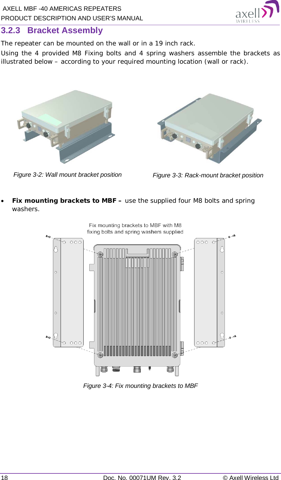  AXELL MBF -40 AMERICAS REPEATERS PRODUCT DESCRIPTION AND USER’S MANUAL 18 Doc. No. 00071UM Rev. 3.2 © Axell Wireless Ltd 3.2.3  Bracket Assembly The repeater can be mounted on the wall or in a 19 inch rack.  Using the 4 provided M8 Fixing bolts and 4 spring washers assemble the brackets as illustrated below – according to your required mounting location (wall or rack).   Figure  3-2: Wall mount bracket position  Figure  3-3: Rack-mount bracket position  • Fix mounting brackets to MBF – use the supplied four M8 bolts and spring washers.  Figure  3-4: Fix mounting brackets to MBF  