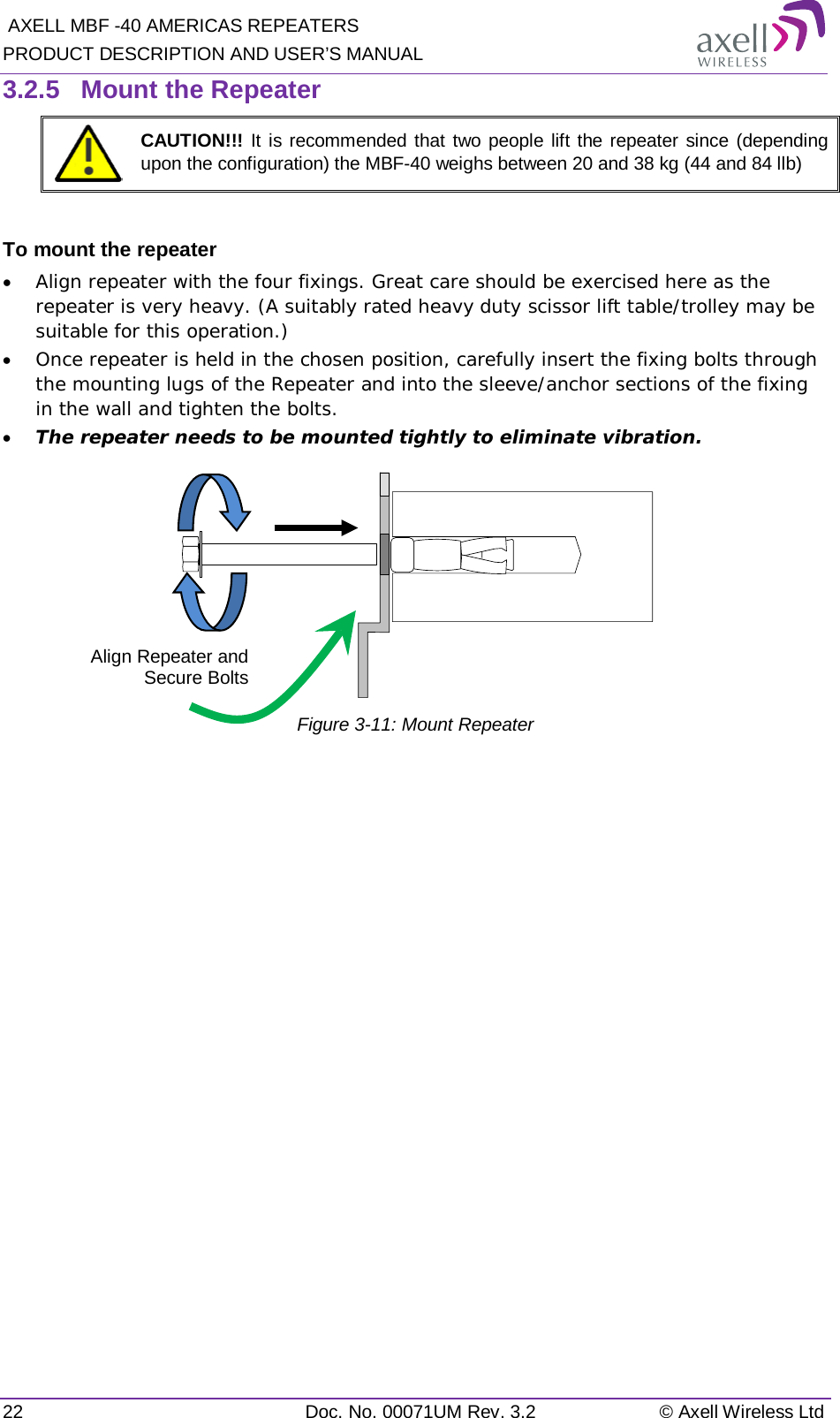  AXELL MBF -40 AMERICAS REPEATERS PRODUCT DESCRIPTION AND USER’S MANUAL 22 Doc. No. 00071UM Rev. 3.2 © Axell Wireless Ltd 3.2.5  Mount the Repeater  CAUTION!!! It is recommended that two people lift the repeater since (depending upon the configuration) the MBF-40 weighs between 20 and 38 kg (44 and 84 llb)  To mount the repeater • Align repeater with the four fixings. Great care should be exercised here as the repeater is very heavy. (A suitably rated heavy duty scissor lift table/trolley may be suitable for this operation.) • Once repeater is held in the chosen position, carefully insert the fixing bolts through the mounting lugs of the Repeater and into the sleeve/anchor sections of the fixing in the wall and tighten the bolts.  • The repeater needs to be mounted tightly to eliminate vibration.  Figure  3-11: Mount Repeater    Align Repeater and Secure Bolts 