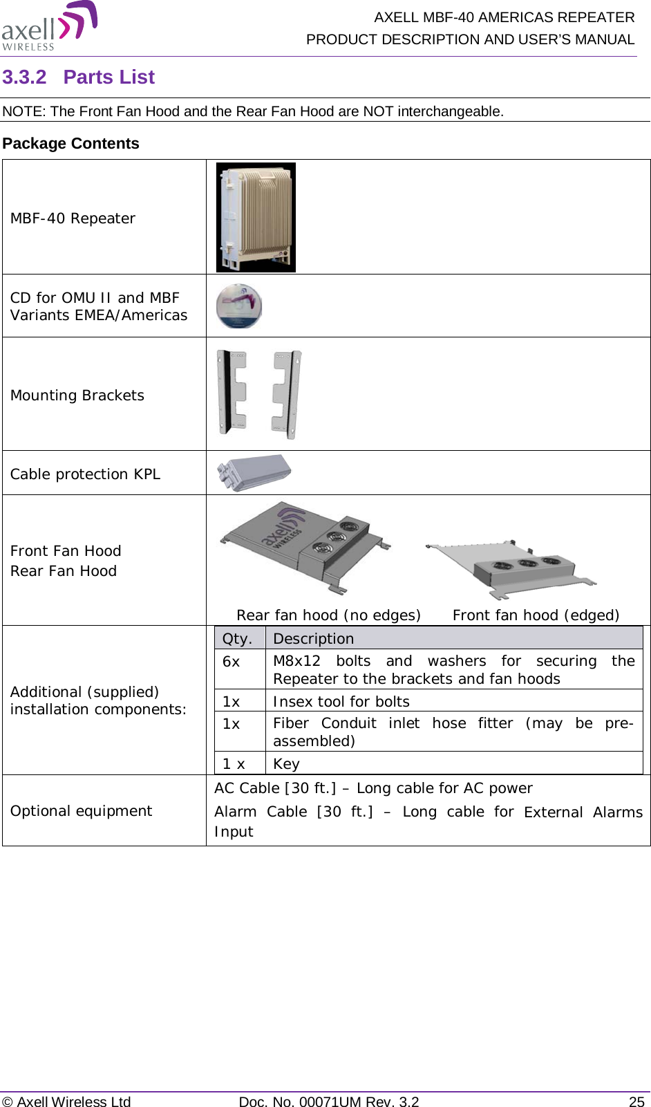   AXELL MBF-40 AMERICAS REPEATER PRODUCT DESCRIPTION AND USER’S MANUAL © Axell Wireless Ltd Doc. No. 00071UM Rev. 3.2 25 3.3.2  Parts List NOTE: The Front Fan Hood and the Rear Fan Hood are NOT interchangeable.  Package Contents MBF-40 Repeater  CD for OMU II and MBF Variants EMEA/Americas  Mounting Brackets  Cable protection KPL  Front Fan Hood Rear Fan Hood                        Rear fan hood (no edges)      Front fan hood (edged) Additional (supplied) installation components:  Qty.  Description  6x M8x12 bolts and washers for securing the Repeater to the brackets and fan hoods 1x Insex tool for bolts 1x Fiber Conduit inlet hose fitter (may be pre-assembled) 1 x  Key Optional equipment AC Cable [30 ft.] – Long cable for AC power Alarm Cable [30 ft.] –  Long cable for External Alarms Input    