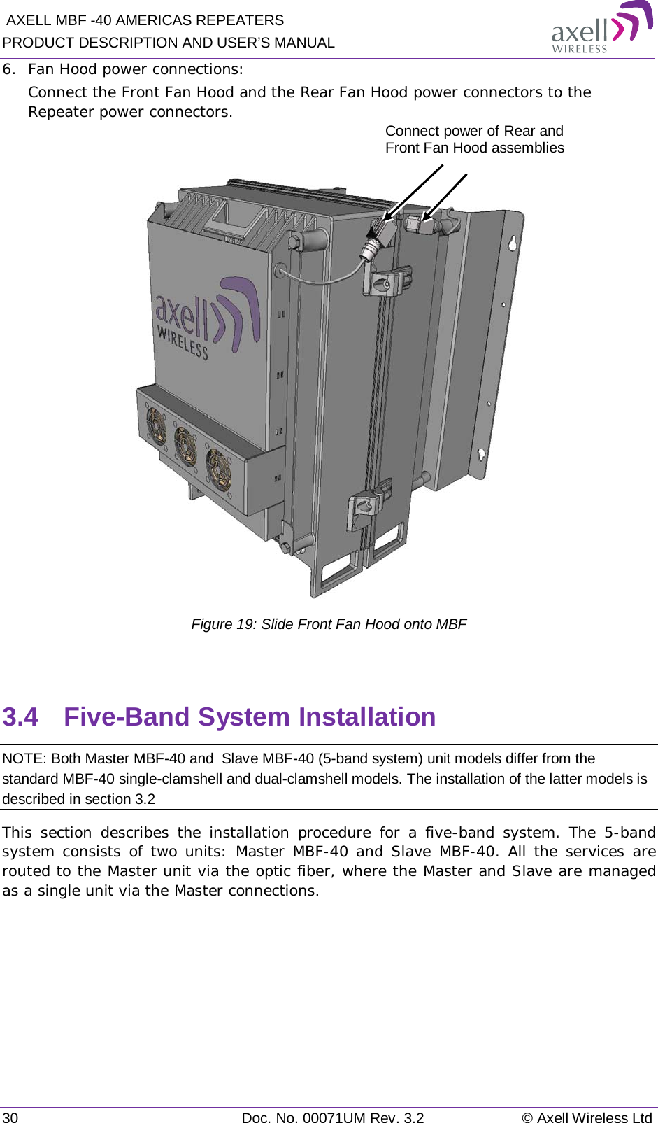  AXELL MBF -40 AMERICAS REPEATERS PRODUCT DESCRIPTION AND USER’S MANUAL 30 Doc. No. 00071UM Rev. 3.2 © Axell Wireless Ltd 6.  Fan Hood power connections: Connect the Front Fan Hood and the Rear Fan Hood power connectors to the Repeater power connectors.   Figure 19: Slide Front Fan Hood onto MBF  3.4  Five-Band System Installation NOTE: Both Master MBF-40 and  Slave MBF-40 (5-band system) unit models differ from the standard MBF-40 single-clamshell and dual-clamshell models. The installation of the latter models is described in section  3.2 This section describes the installation procedure for a five-band system. The 5-band system consists of two units: Master MBF-40 and Slave MBF-40. All the services are routed to the Master unit via the optic fiber, where the Master and Slave are managed as a single unit via the Master connections.    Connect power of Rear and Front Fan Hood assemblies 