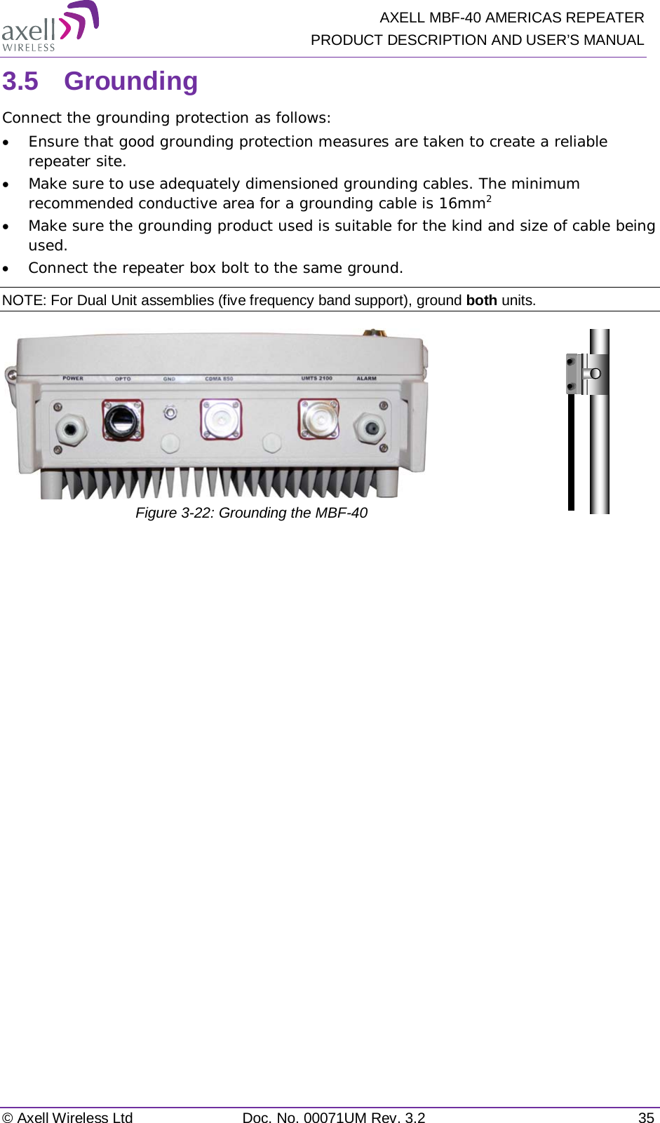   AXELL MBF-40 AMERICAS REPEATER PRODUCT DESCRIPTION AND USER’S MANUAL © Axell Wireless Ltd Doc. No. 00071UM Rev. 3.2 35 3.5  Grounding Connect the grounding protection as follows: • Ensure that good grounding protection measures are taken to create a reliable repeater site.  • Make sure to use adequately dimensioned grounding cables. The minimum recommended conductive area for a grounding cable is 16mm2 • Make sure the grounding product used is suitable for the kind and size of cable being used.  • Connect the repeater box bolt to the same ground. NOTE: For Dual Unit assemblies (five frequency band support), ground both units.   Figure  3-22: Grounding the MBF-40     