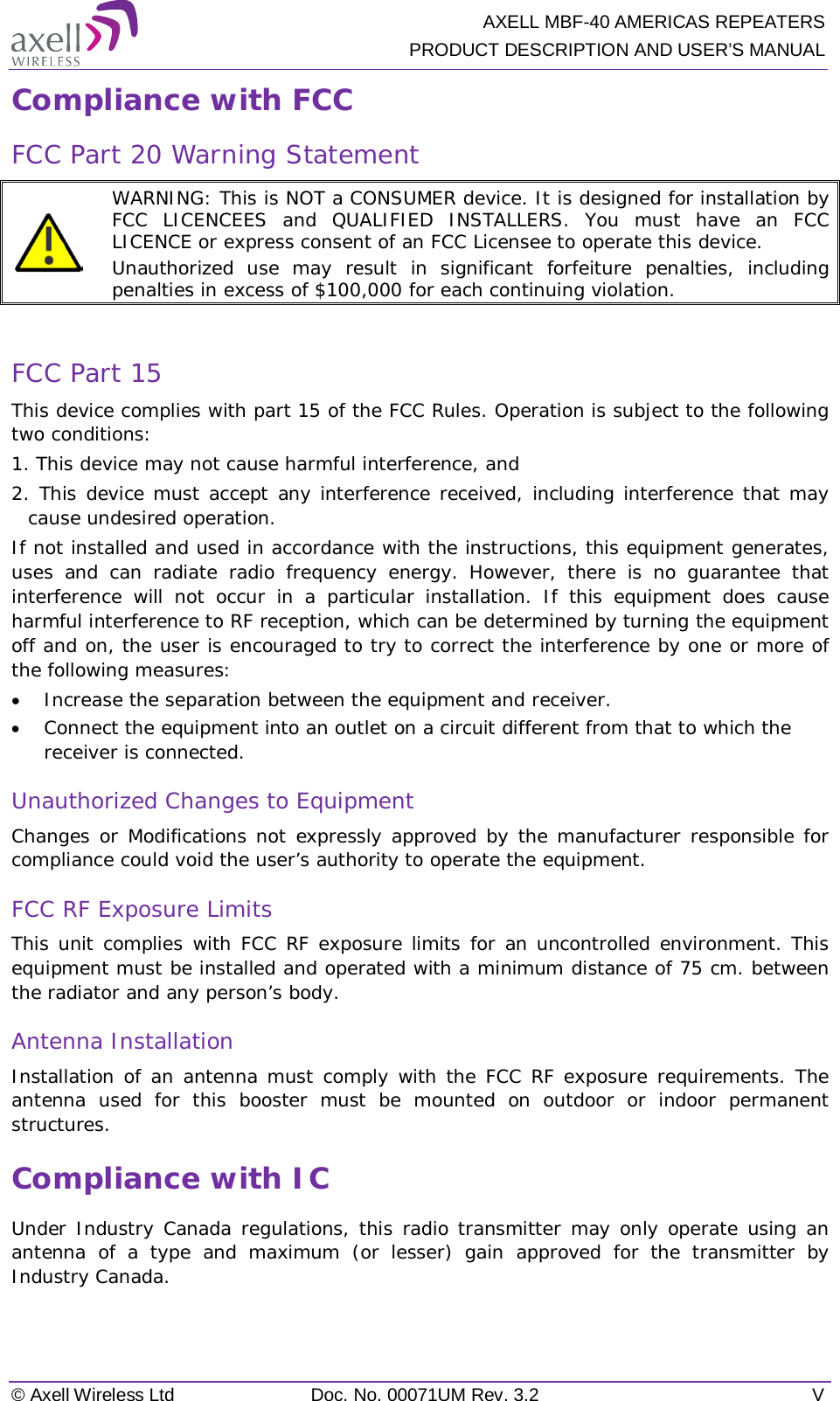  AXELL MBF-40 AMERICAS REPEATERS PRODUCT DESCRIPTION AND USER’S MANUAL © Axell Wireless Ltd Doc. No. 00071UM Rev. 3.2  V Compliance with FCC FCC Part 20 Warning Statement   WARNING: This is NOT a CONSUMER device. It is designed for installation by FCC LICENCEES and QUALIFIED INSTALLERS. You must have an FCC LICENCE or express consent of an FCC Licensee to operate this device.  Unauthorized use may result in significant forfeiture penalties, including penalties in excess of $100,000 for each continuing violation.  FCC Part 15 This device complies with part 15 of the FCC Rules. Operation is subject to the following two conditions: 1. This device may not cause harmful interference, and   2. This device must accept any interference received, including interference that may cause undesired operation.  If not installed and used in accordance with the instructions, this equipment generates, uses and can radiate radio frequency energy. However, there is no guarantee that interference will not occur in a particular installation. If this equipment does cause harmful interference to RF reception, which can be determined by turning the equipment off and on, the user is encouraged to try to correct the interference by one or more of the following measures: • Increase the separation between the equipment and receiver. • Connect the equipment into an outlet on a circuit different from that to which the receiver is connected. Unauthorized Changes to Equipment Changes or Modifications not expressly approved by the manufacturer responsible for compliance could void the user’s authority to operate the equipment. FCC RF Exposure Limits This unit complies with FCC RF exposure limits for an uncontrolled environment. This equipment must be installed and operated with a minimum distance of 75 cm. between the radiator and any person’s body.   Antenna Installation Installation of an antenna must comply with the FCC RF exposure requirements. The antenna used for this booster must be mounted on outdoor or indoor permanent structures. Compliance with IC Under Industry Canada regulations, this radio transmitter may only operate using an antenna of a type and maximum (or lesser) gain approved for the transmitter by Industry Canada.  