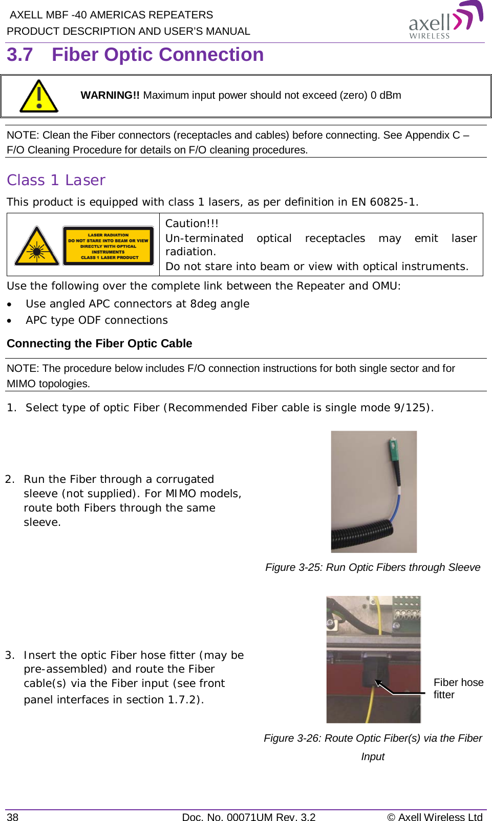  AXELL MBF -40 AMERICAS REPEATERS PRODUCT DESCRIPTION AND USER’S MANUAL 38  Doc. No. 00071UM Rev. 3.2 © Axell Wireless Ltd 3.7  Fiber Optic Connection  WARNING!! Maximum input power should not exceed (zero) 0 dBm NOTE: Clean the Fiber connectors (receptacles and cables) before connecting. See Appendix C – F/O Cleaning Procedure for details on F/O cleaning procedures. Class 1 Laser This product is equipped with class 1 lasers, as per definition in EN 60825-1.   Caution!!! Un-terminated optical receptacles may emit laser radiation.  Do not stare into beam or view with optical instruments. Use the following over the complete link between the Repeater and OMU: • Use angled APC connectors at 8deg angle • APC type ODF connections Connecting the Fiber Optic Cable NOTE: The procedure below includes F/O connection instructions for both single sector and for MIMO topologies. 1.  Select type of optic Fiber (Recommended Fiber cable is single mode 9/125). 2.  Run the Fiber through a corrugated sleeve (not supplied). For MIMO models, route both Fibers through the same sleeve.  Figure  3-25: Run Optic Fibers through Sleeve 3.  Insert the optic Fiber hose fitter (may be pre-assembled) and route the Fiber cable(s) via the Fiber input (see front panel interfaces in section  1.7.2).  Figure  3-26: Route Optic Fiber(s) via the Fiber Input Fiber hose fitter 