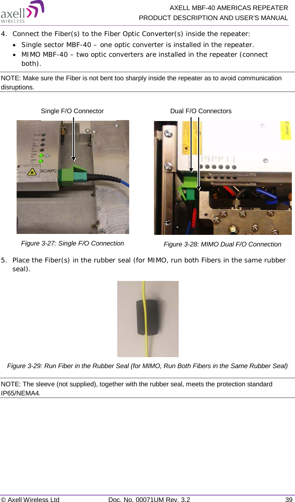   AXELL MBF-40 AMERICAS REPEATER PRODUCT DESCRIPTION AND USER’S MANUAL © Axell Wireless Ltd Doc. No. 00071UM Rev. 3.2 39 4.  Connect the Fiber(s) to the Fiber Optic Converter(s) inside the repeater: • Single sector MBF-40 – one optic converter is installed in the repeater. • MIMO MBF-40 – two optic converters are installed in the repeater (connect both). NOTE: Make sure the Fiber is not bent too sharply inside the repeater as to avoid communication disruptions.   Figure  3-27: Single F/O Connection   Figure  3-28: MIMO Dual F/O Connection 5.  Place the Fiber(s) in the rubber seal (for MIMO, run both Fibers in the same rubber seal).  Figure  3-29: Run Fiber in the Rubber Seal (for MIMO, Run Both Fibers in the Same Rubber Seal) NOTE: The sleeve (not supplied), together with the rubber seal, meets the protection standard IP65/NEMA4.    Single F/O Connector Dual F/O Connectors 