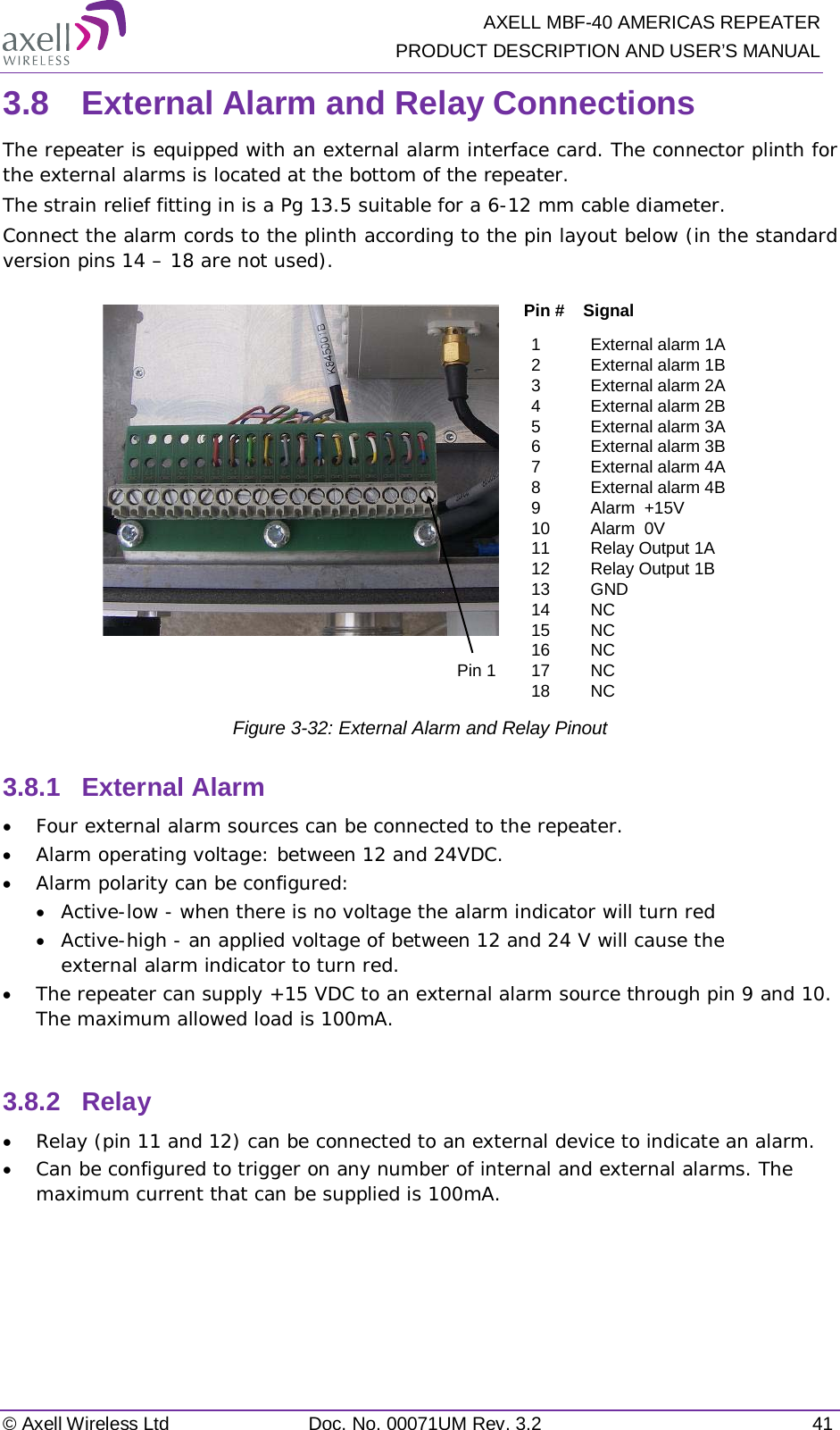   AXELL MBF-40 AMERICAS REPEATER PRODUCT DESCRIPTION AND USER’S MANUAL © Axell Wireless Ltd Doc. No. 00071UM Rev. 3.2 41 3.8  External Alarm and Relay Connections The repeater is equipped with an external alarm interface card. The connector plinth for the external alarms is located at the bottom of the repeater.  The strain relief fitting in is a Pg 13.5 suitable for a 6-12 mm cable diameter. Connect the alarm cords to the plinth according to the pin layout below (in the standard version pins 14 – 18 are not used).  Figure  3-32: External Alarm and Relay Pinout 3.8.1  External Alarm  • Four external alarm sources can be connected to the repeater. • Alarm operating voltage: between 12 and 24VDC.  • Alarm polarity can be configured:  • Active-low - when there is no voltage the alarm indicator will turn red • Active-high - an applied voltage of between 12 and 24 V will cause the external alarm indicator to turn red. • The repeater can supply +15 VDC to an external alarm source through pin 9 and 10. The maximum allowed load is 100mA.  3.8.2  Relay • Relay (pin 11 and 12) can be connected to an external device to indicate an alarm. • Can be configured to trigger on any number of internal and external alarms. The maximum current that can be supplied is 100mA.    1External alarm 1A 2External alarm 1B3External alarm 2A 4External alarm 2B 5External alarm 3A 6External alarm 3B 7External alarm 4A 8External alarm 4B 9Alarm  +15V 10 Alarm  0V 11 Relay Output 1A  12 Relay Output 1B13 GND14 NC15 NC16 NC17 NC18 NCPin #    SignalPin 1