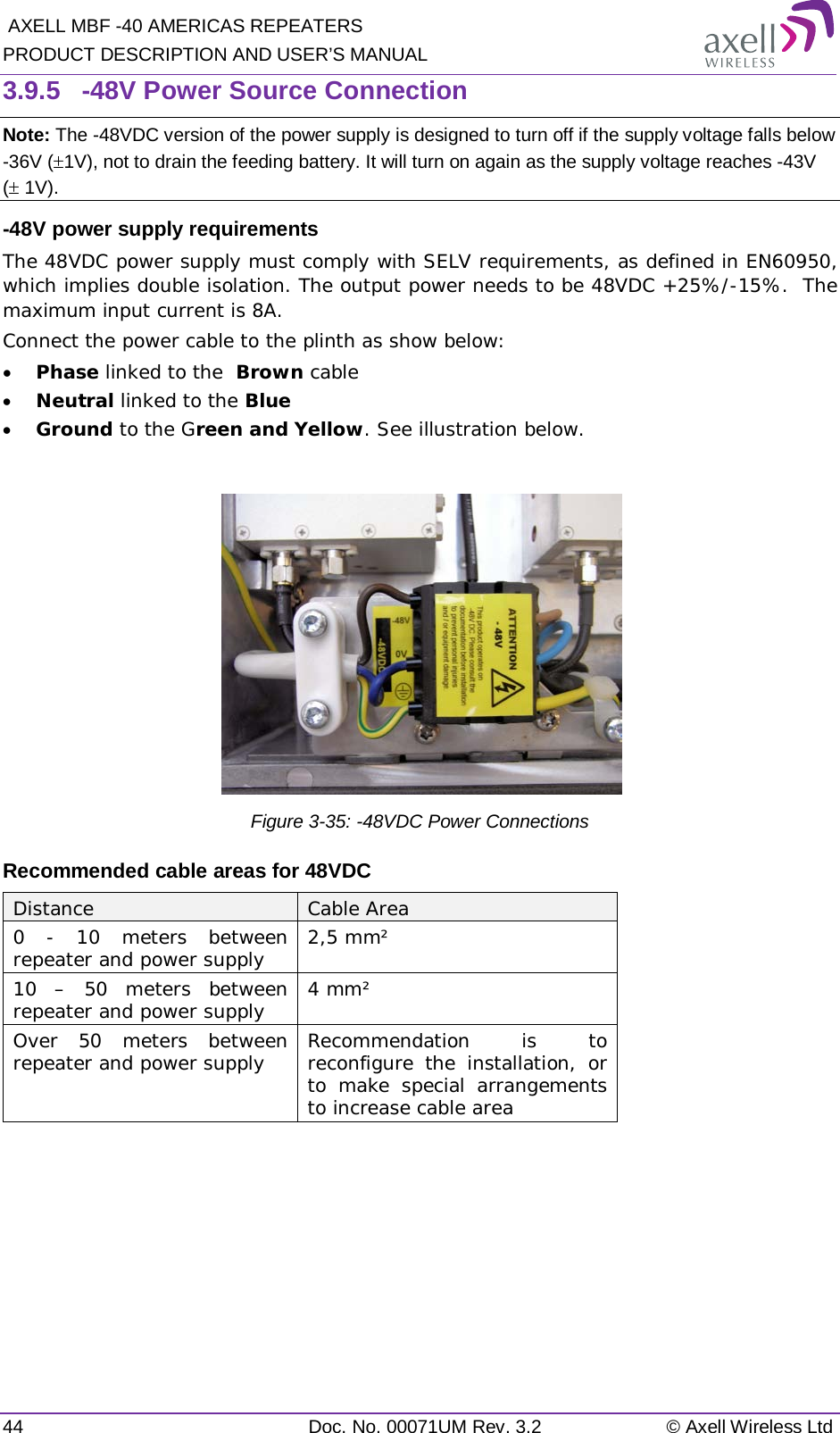  AXELL MBF -40 AMERICAS REPEATERS PRODUCT DESCRIPTION AND USER’S MANUAL 44 Doc. No. 00071UM Rev. 3.2 © Axell Wireless Ltd 3.9.5  -48V Power Source Connection Note: The -48VDC version of the power supply is designed to turn off if the supply voltage falls below -36V (±1V), not to drain the feeding battery. It will turn on again as the supply voltage reaches -43V (± 1V). -48V power supply requirements The 48VDC power supply must comply with SELV requirements, as defined in EN60950, which implies double isolation. The output power needs to be 48VDC +25%/-15%.  The maximum input current is 8A. Connect the power cable to the plinth as show below: • Phase linked to the  Brown cable • Neutral linked to the Blue • Ground to the Green and Yellow. See illustration below.   Figure  3-35: -48VDC Power Connections Recommended cable areas for 48VDC Distance Cable Area 0  - 10 meters between repeater and power supply 2,5 mm² 10  – 50 meters between repeater and power supply 4 mm² Over 50 meters between repeater and power supply Recommendation is to reconfigure the installation, or to make special arrangements to increase cable area    