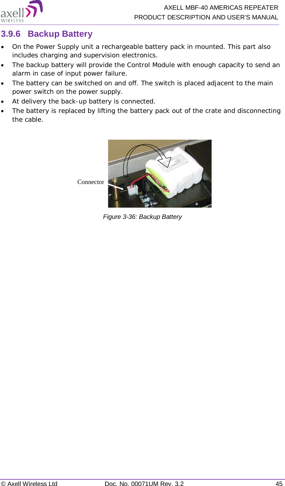   AXELL MBF-40 AMERICAS REPEATER PRODUCT DESCRIPTION AND USER’S MANUAL © Axell Wireless Ltd Doc. No. 00071UM Rev. 3.2 45 3.9.6  Backup Battery • On the Power Supply unit a rechargeable battery pack in mounted. This part also includes charging and supervision electronics.  • The backup battery will provide the Control Module with enough capacity to send an alarm in case of input power failure.  • The battery can be switched on and off. The switch is placed adjacent to the main power switch on the power supply. • At delivery the back-up battery is connected.  • The battery is replaced by lifting the battery pack out of the crate and disconnecting the cable.   Figure  3-36: Backup Battery    Connector