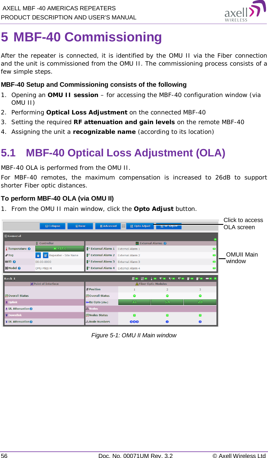  AXELL MBF -40 AMERICAS REPEATERS PRODUCT DESCRIPTION AND USER’S MANUAL 56 Doc. No. 00071UM Rev. 3.2 © Axell Wireless Ltd 5 MBF-40 Commissioning After the repeater is connected, it is identified by the OMU II via the Fiber connection and the unit is commissioned from the OMU II. The commissioning process consists of a few simple steps. MBF-40 Setup and Commissioning consists of the following 1.  Opening an OMU II session – for accessing the MBF-40 configuration window (via OMU II) 2.  Performing Optical Loss Adjustment on the connected MBF-40 3.  Setting the required RF attenuation and gain levels on the remote MBF-40 4.  Assigning the unit a recognizable name (according to its location) 5.1  MBF-40 Optical Loss Adjustment (OLA) MBF-40 OLA is performed from the OMU II. For MBF-40 remotes, the maximum compensation is increased to 26dB to support shorter Fiber optic distances. To perform MBF-40 OLA (via OMU II) 1.  From the OMU II main window, click the Opto Adjust button.  Figure  5-1: OMU II Main window   Click to access OLA screen OMUII Main window 