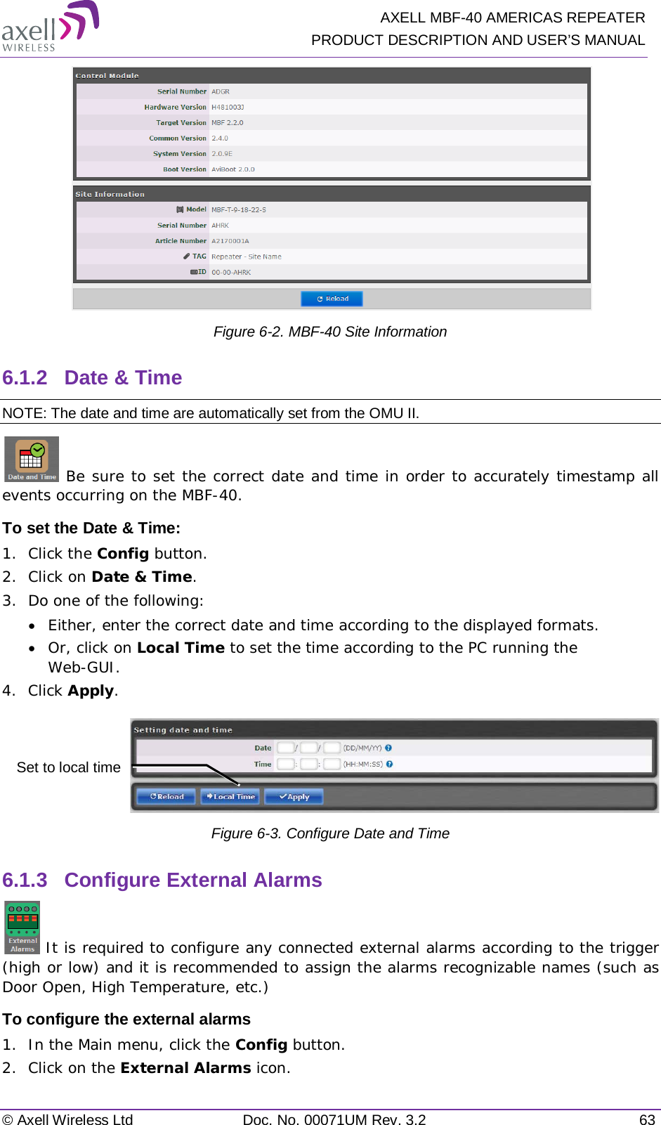   AXELL MBF-40 AMERICAS REPEATER PRODUCT DESCRIPTION AND USER’S MANUAL © Axell Wireless Ltd Doc. No. 00071UM Rev. 3.2 63  Figure  6-2. MBF-40 Site Information 6.1.2  Date &amp; Time NOTE: The date and time are automatically set from the OMU II.  Be sure to set the correct date and time in order to accurately timestamp all events occurring on the MBF-40.  To set the Date &amp; Time: 1.  Click the Config button. 2.  Click on Date &amp; Time. 3.  Do one of the following: • Either, enter the correct date and time according to the displayed formats.  • Or, click on Local Time to set the time according to the PC running the Web-GUI. 4.  Click Apply.  Figure  6-3. Configure Date and Time 6.1.3  Configure External Alarms  It is required to configure any connected external alarms according to the trigger (high or low) and it is recommended to assign the alarms recognizable names (such as Door Open, High Temperature, etc.) To configure the external alarms 1.  In the Main menu, click the Config button. 2.  Click on the External Alarms icon. Set to local time 