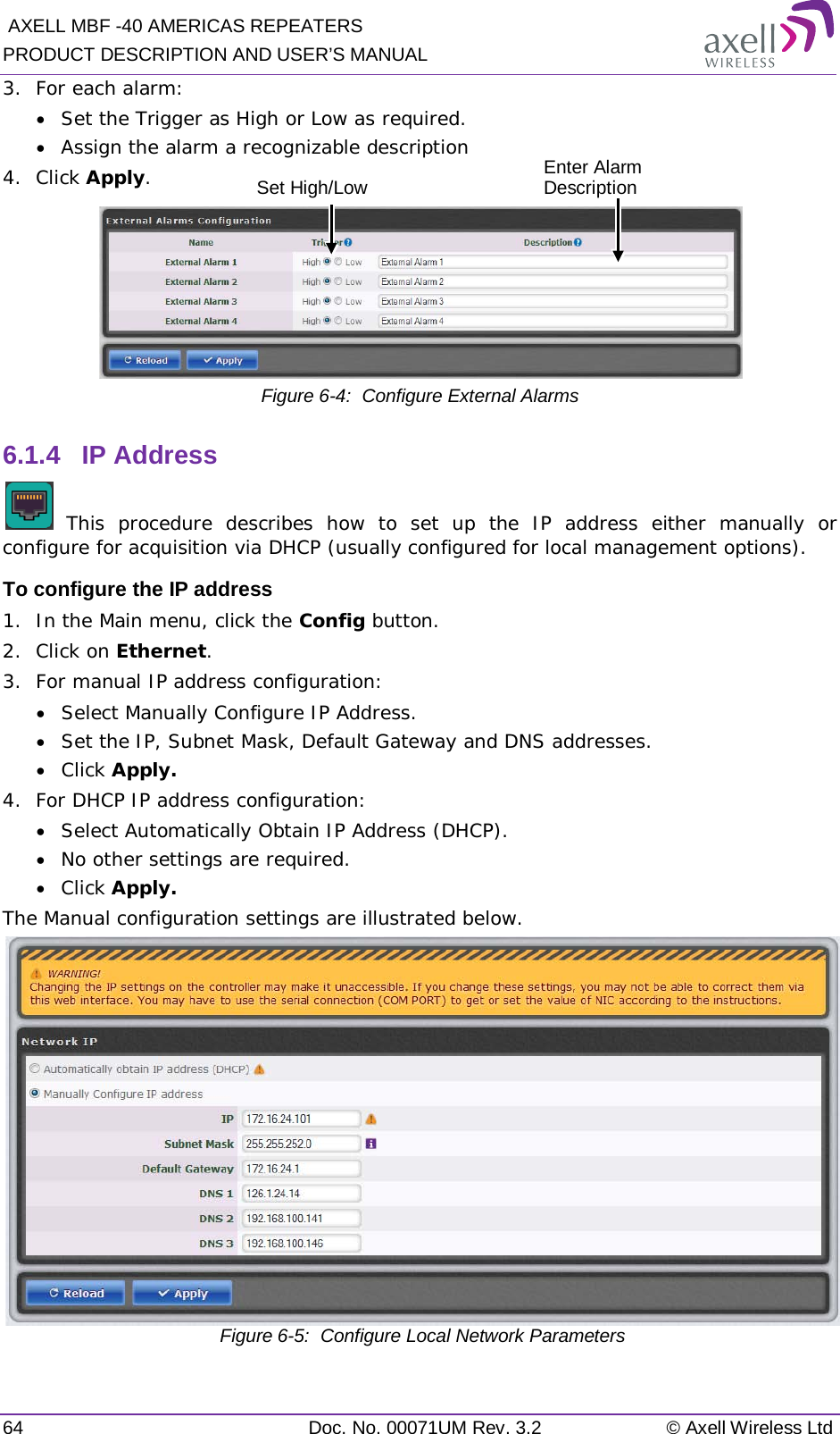  AXELL MBF -40 AMERICAS REPEATERS PRODUCT DESCRIPTION AND USER’S MANUAL 64 Doc. No. 00071UM Rev. 3.2 © Axell Wireless Ltd 3.  For each alarm: • Set the Trigger as High or Low as required. • Assign the alarm a recognizable description 4.  Click Apply.  Figure  6-4:  Configure External Alarms 6.1.4  IP Address   This procedure describes how to set up the IP address either manually or configure for acquisition via DHCP (usually configured for local management options). To configure the IP address 1.  In the Main menu, click the Config button. 2.  Click on Ethernet. 3.  For manual IP address configuration: • Select Manually Configure IP Address. • Set the IP, Subnet Mask, Default Gateway and DNS addresses. • Click Apply. 4.  For DHCP IP address configuration: • Select Automatically Obtain IP Address (DHCP). • No other settings are required. • Click Apply. The Manual configuration settings are illustrated below.  Figure  6-5:  Configure Local Network Parameters   Enter Alarm Description  Set High/Low 