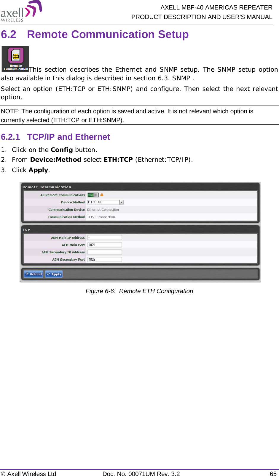   AXELL MBF-40 AMERICAS REPEATER PRODUCT DESCRIPTION AND USER’S MANUAL © Axell Wireless Ltd Doc. No. 00071UM Rev. 3.2 65 6.2  Remote Communication Setup This section describes the Ethernet and SNMP setup. The SNMP setup option also available in this dialog is described in section  6.3. SNMP . Select an option (ETH:TCP or ETH:SNMP) and configure. Then select the next relevant option. NOTE: The configuration of each option is saved and active. It is not relevant which option is currently selected (ETH:TCP or ETH:SNMP). 6.2.1  TCP/IP and Ethernet 1.  Click on the Config button. 2.  From Device:Method select ETH:TCP (Ethernet:TCP/IP). 3.  Click Apply.   Figure  6-6:  Remote ETH Configuration   