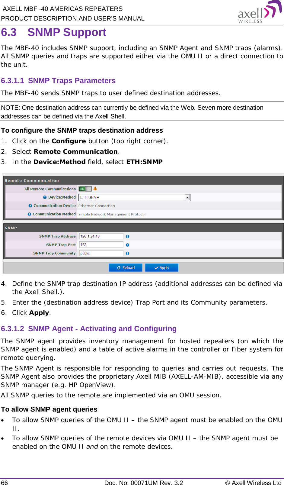  AXELL MBF -40 AMERICAS REPEATERS PRODUCT DESCRIPTION AND USER’S MANUAL 66 Doc. No. 00071UM Rev. 3.2 © Axell Wireless Ltd 6.3  SNMP Support The MBF-40 includes SNMP support, including an SNMP Agent and SNMP traps (alarms). All SNMP queries and traps are supported either via the OMU II or a direct connection to the unit. 6.3.1.1  SNMP Traps Parameters The MBF-40 sends SNMP traps to user defined destination addresses. NOTE: One destination address can currently be defined via the Web. Seven more destination addresses can be defined via the Axell Shell. To configure the SNMP traps destination address 1.  Click on the Configure button (top right corner). 2.  Select Remote Communication. 3.  In the Device:Method field, select ETH:SNMP  4.  Define the SNMP trap destination IP address (additional addresses can be defined via the Axell Shell.). 5.  Enter the (destination address device) Trap Port and its Community parameters. 6.  Click Apply. 6.3.1.2  SNMP Agent - Activating and Configuring The SNMP agent provides inventory management for hosted repeaters (on which the SNMP agent is enabled) and a table of active alarms in the controller or Fiber system for remote querying. The SNMP Agent is responsible for responding to queries and carries out requests. The SNMP Agent also provides the proprietary Axell MIB (AXELL-AM-MIB), accessible via any SNMP manager (e.g. HP OpenView).  All SNMP queries to the remote are implemented via an OMU session.  To allow SNMP agent queries • To allow SNMP queries of the OMU II – the SNMP agent must be enabled on the OMU II. • To allow SNMP queries of the remote devices via OMU II – the SNMP agent must be enabled on the OMU II and on the remote devices. 