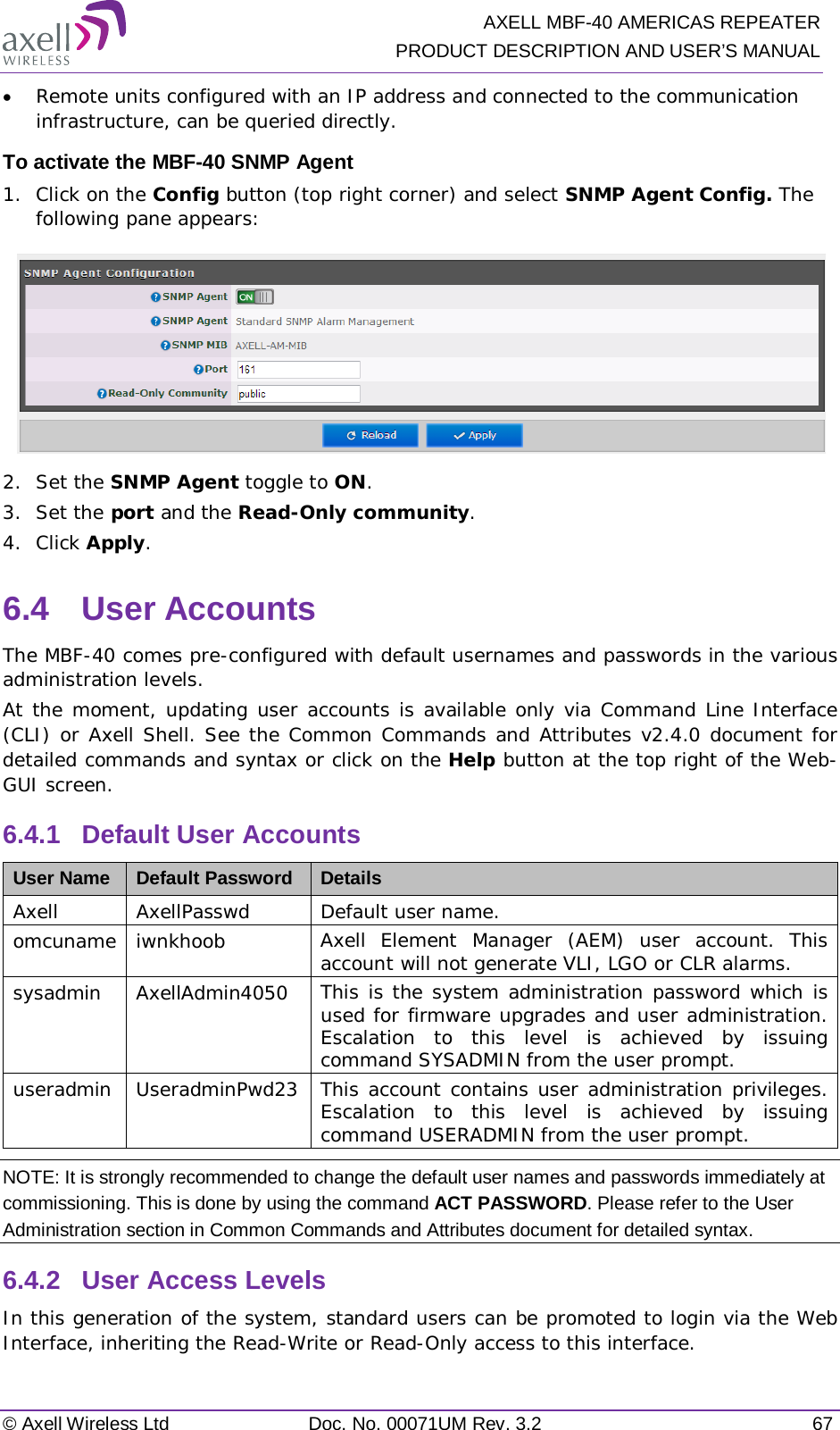  AXELL MBF-40 AMERICAS REPEATER PRODUCT DESCRIPTION AND USER’S MANUAL © Axell Wireless Ltd Doc. No. 00071UM Rev. 3.2 67 • Remote units configured with an IP address and connected to the communication infrastructure, can be queried directly. To activate the MBF-40 SNMP Agent 1.  Click on the Config button (top right corner) and select SNMP Agent Config. The following pane appears:  2.  Set the SNMP Agent toggle to ON. 3.  Set the port and the Read-Only community. 4.  Click Apply. 6.4  User Accounts The MBF-40 comes pre-configured with default usernames and passwords in the various administration levels. At the moment, updating user accounts is available only via Command Line Interface (CLI) or Axell Shell. See the Common Commands and Attributes v2.4.0 document for detailed commands and syntax or click on the Help button at the top right of the Web-GUI screen. 6.4.1  Default User Accounts User Name Default Password Details Axell AxellPasswd Default user name. omcuname iwnkhoob Axell Element Manager (AEM) user account. This account will not generate VLI, LGO or CLR alarms. sysadmin AxellAdmin4050 This is the system administration password which is used for firmware upgrades and user administration. Escalation to this level is achieved by issuing command SYSADMIN from the user prompt. useradmin UseradminPwd23 This account contains user administration privileges. Escalation to this level is achieved by issuing command USERADMIN from the user prompt. NOTE: It is strongly recommended to change the default user names and passwords immediately at commissioning. This is done by using the command ACT PASSWORD. Please refer to the User Administration section in Common Commands and Attributes document for detailed syntax. 6.4.2  User Access Levels In this generation of the system, standard users can be promoted to login via the Web Interface, inheriting the Read-Write or Read-Only access to this interface. 