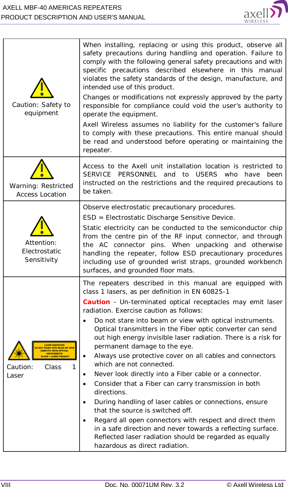  AXELL MBF-40 AMERICAS REPEATERS PRODUCT DESCRIPTION AND USER’S MANUAL VIII Doc. No. 00071UM Rev. 3.2 © Axell Wireless Ltd   Caution: Safety to equipment When installing, replacing or using this product, observe all safety precautions during handling and operation. Failure to comply with the following general safety precautions and with specific precautions described elsewhere in this manual violates the safety standards of the design, manufacture, and intended use of this product.  Changes or modifications not expressly approved by the party responsible for compliance could void the user’s authority to operate the equipment. Axell Wireless assumes no liability for the customer&apos;s failure to comply with these precautions. This entire manual should be read and understood before operating or maintaining the repeater.  Warning: Restricted Access Location Access to the Axell unit installation location is restricted to SERVICE PERSONNEL and to USERS who have been instructed on the restrictions and the required precautions to be taken.   Attention: Electrostatic Sensitivity  Observe electrostatic precautionary procedures. ESD = Electrostatic Discharge Sensitive Device.  Static electricity can be conducted to the semiconductor chip from the centre pin of the RF input connector, and through the AC connector pins. When unpacking and otherwise handling the repeater, follow ESD precautionary procedures including use of grounded wrist straps, grounded workbench surfaces, and grounded floor mats.  Caution: Class 1 Laser  The repeaters described in this manual are equipped with class 1 lasers, as per definition in EN 60825-1 Caution - Un-terminated optical receptacles may emit laser radiation. Exercise caution as follows: • Do not stare into beam or view with optical instruments. Optical transmitters in the Fiber optic converter can send out high energy invisible laser radiation. There is a risk for permanent damage to the eye.   • Always use protective cover on all cables and connectors which are not connected.  • Never look directly into a Fiber cable or a connector.  • Consider that a Fiber can carry transmission in both directions.  • During handling of laser cables or connections, ensure that the source is switched off.  • Regard all open connectors with respect and direct them in a safe direction and never towards a reflecting surface. Reflected laser radiation should be regarded as equally hazardous as direct radiation.    