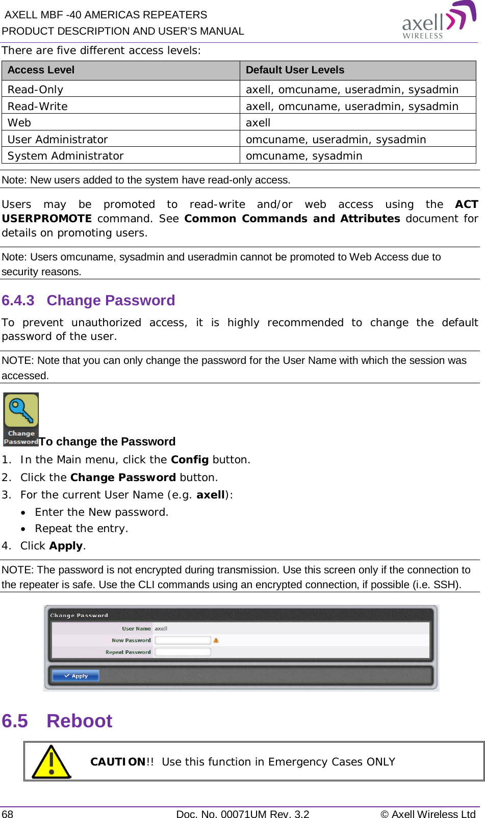  AXELL MBF -40 AMERICAS REPEATERS PRODUCT DESCRIPTION AND USER’S MANUAL 68 Doc. No. 00071UM Rev. 3.2 © Axell Wireless Ltd There are five different access levels: Access Level Default User Levels Read-Only axell, omcuname, useradmin, sysadmin Read-Write axell, omcuname, useradmin, sysadmin Web  axell User Administrator omcuname, useradmin, sysadmin System Administrator omcuname, sysadmin Note: New users added to the system have read-only access. Users may be promoted to read-write and/or web access using the ACT USERPROMOTE command. See Common Commands and Attributes document for details on promoting users. Note: Users omcuname, sysadmin and useradmin cannot be promoted to Web Access due to security reasons. 6.4.3  Change Password To prevent unauthorized access, it is highly recommended to change the default password of the user.  NOTE: Note that you can only change the password for the User Name with which the session was accessed. To change the Password 1.  In the Main menu, click the Config button. 2.  Click the Change Password button. 3.  For the current User Name (e.g. axell): • Enter the New password. • Repeat the entry. 4.  Click Apply. NOTE: The password is not encrypted during transmission. Use this screen only if the connection to the repeater is safe. Use the CLI commands using an encrypted connection, if possible (i.e. SSH).  6.5  Reboot  CAUTION!!  Use this function in Emergency Cases ONLY 