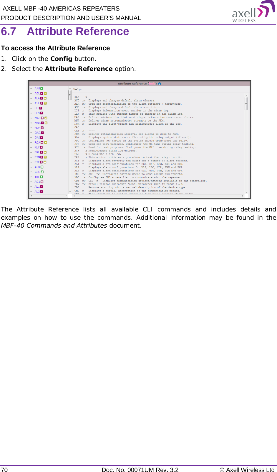  AXELL MBF -40 AMERICAS REPEATERS PRODUCT DESCRIPTION AND USER’S MANUAL 70 Doc. No. 00071UM Rev. 3.2 © Axell Wireless Ltd 6.7  Attribute Reference To access the Attribute Reference 1.  Click on the Config button. 2.  Select the Attribute Reference option.  The Attribute Reference lists all available CLI commands and includes details and examples on how to use the commands. Additional information may be found in the MBF-40 Commands and Attributes document.   
