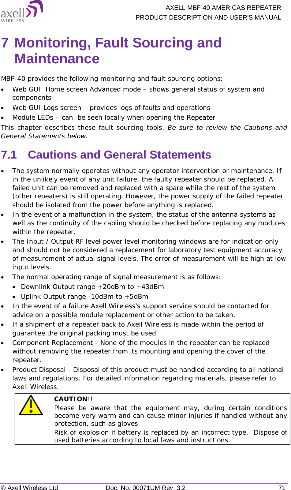   AXELL MBF-40 AMERICAS REPEATER PRODUCT DESCRIPTION AND USER’S MANUAL © Axell Wireless Ltd Doc. No. 00071UM Rev. 3.2 71 7 Monitoring, Fault Sourcing and Maintenance MBF-40 provides the following monitoring and fault sourcing options: • Web GUI  Home screen Advanced mode – shows general status of system and components  • Web GUI Logs screen – provides logs of faults and operations • Module LEDs – can  be seen locally when opening the Repeater This chapter describes these fault sourcing tools. Be sure to review the Cautions and General Statements below. 7.1  Cautions and General Statements • The system normally operates without any operator intervention or maintenance. If in the unlikely event of any unit failure, the faulty repeater should be replaced. A failed unit can be removed and replaced with a spare while the rest of the system (other repeaters) is still operating. However, the power supply of the failed repeater should be isolated from the power before anything is replaced. • In the event of a malfunction in the system, the status of the antenna systems as well as the continuity of the cabling should be checked before replacing any modules within the repeater. • The Input / Output RF level power level monitoring windows are for indication only and should not be considered a replacement for laboratory test equipment accuracy of measurement of actual signal levels. The error of measurement will be high at low input levels. • The normal operating range of signal measurement is as follows: • Downlink Output range +20dBm to +43dBm • Uplink Output range -10dBm to +5dBm • In the event of a failure Axell Wireless’s support service should be contacted for advice on a possible module replacement or other action to be taken. • If a shipment of a repeater back to Axell Wireless is made within the period of guarantee the original packing must be used. • Component Replacement - None of the modules in the repeater can be replaced without removing the repeater from its mounting and opening the cover of the repeater.  • Product Disposal - Disposal of this product must be handled according to all national laws and regulations. For detailed information regarding materials, please refer to Axell Wireless.  CAUTION!!  Please be aware that the equipment may, during certain conditions become very warm and can cause minor injuries if handled without any protection, such as gloves. Risk of explosion if battery is replaced by an incorrect type.  Dispose of used batteries according to local laws and instructions.   