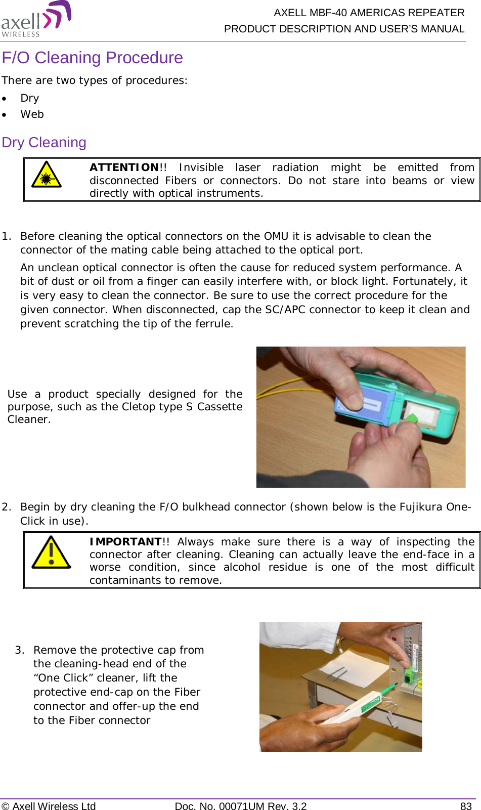   AXELL MBF-40 AMERICAS REPEATER PRODUCT DESCRIPTION AND USER’S MANUAL © Axell Wireless Ltd Doc. No. 00071UM Rev. 3.2 83 F/O Cleaning Procedure There are two types of procedures: • Dry • Web Dry Cleaning  ATTENTION!! Invisible laser radiation might be emitted from disconnected Fibers or connectors. Do not stare into beams or view directly with optical instruments.  1.  Before cleaning the optical connectors on the OMU it is advisable to clean the connector of the mating cable being attached to the optical port. An unclean optical connector is often the cause for reduced system performance. A bit of dust or oil from a finger can easily interfere with, or block light. Fortunately, it is very easy to clean the connector. Be sure to use the correct procedure for the given connector. When disconnected, cap the SC/APC connector to keep it clean and prevent scratching the tip of the ferrule. Use a product specially designed for the purpose, such as the Cletop type S Cassette Cleaner.   2.  Begin by dry cleaning the F/O bulkhead connector (shown below is the Fujikura One-Click in use).  IMPORTANT!! Always make sure there is a way of inspecting the connector after cleaning. Cleaning can actually leave the end-face in a worse condition, since alcohol residue is one of the most difficult contaminants to remove.  3.  Remove the protective cap from the cleaning-head end of the “One Click” cleaner, lift the protective end-cap on the Fiber connector and offer-up the end to the Fiber connector  