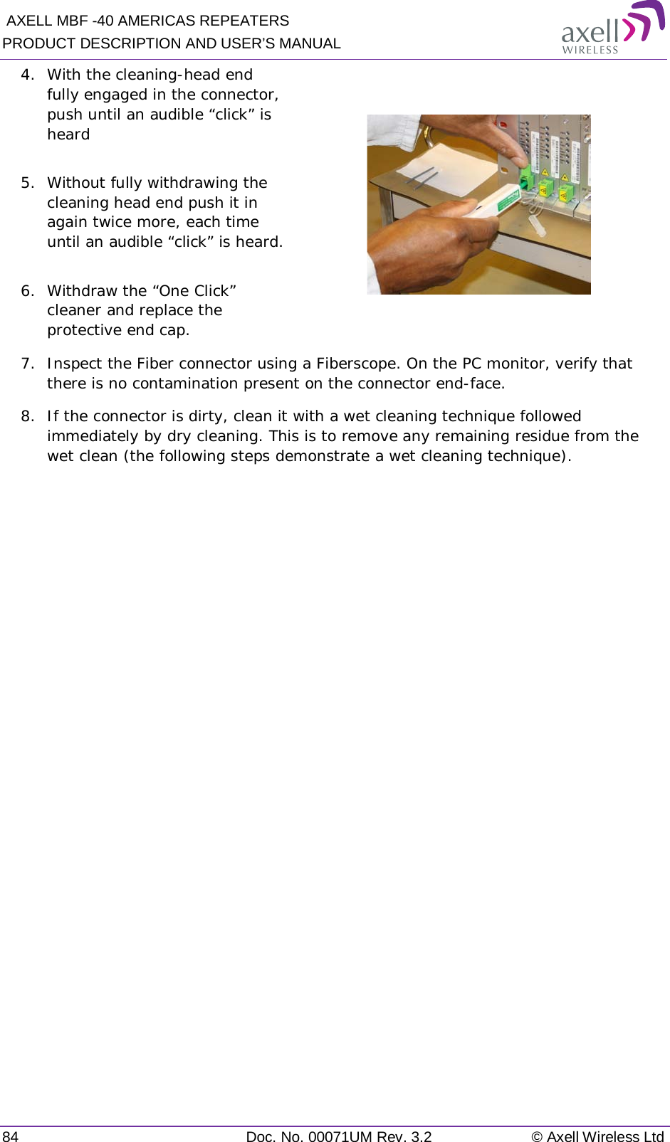  AXELL MBF -40 AMERICAS REPEATERS PRODUCT DESCRIPTION AND USER’S MANUAL 84 Doc. No. 00071UM Rev. 3.2 © Axell Wireless Ltd 4.  With the cleaning-head end fully engaged in the connector, push until an audible “click” is heard  5.  Without fully withdrawing the cleaning head end push it in again twice more, each time until an audible “click” is heard.  6.  Withdraw the “One Click” cleaner and replace the protective end cap.  7.  Inspect the Fiber connector using a Fiberscope. On the PC monitor, verify that there is no contamination present on the connector end-face. 8.  If the connector is dirty, clean it with a wet cleaning technique followed immediately by dry cleaning. This is to remove any remaining residue from the wet clean (the following steps demonstrate a wet cleaning technique).          