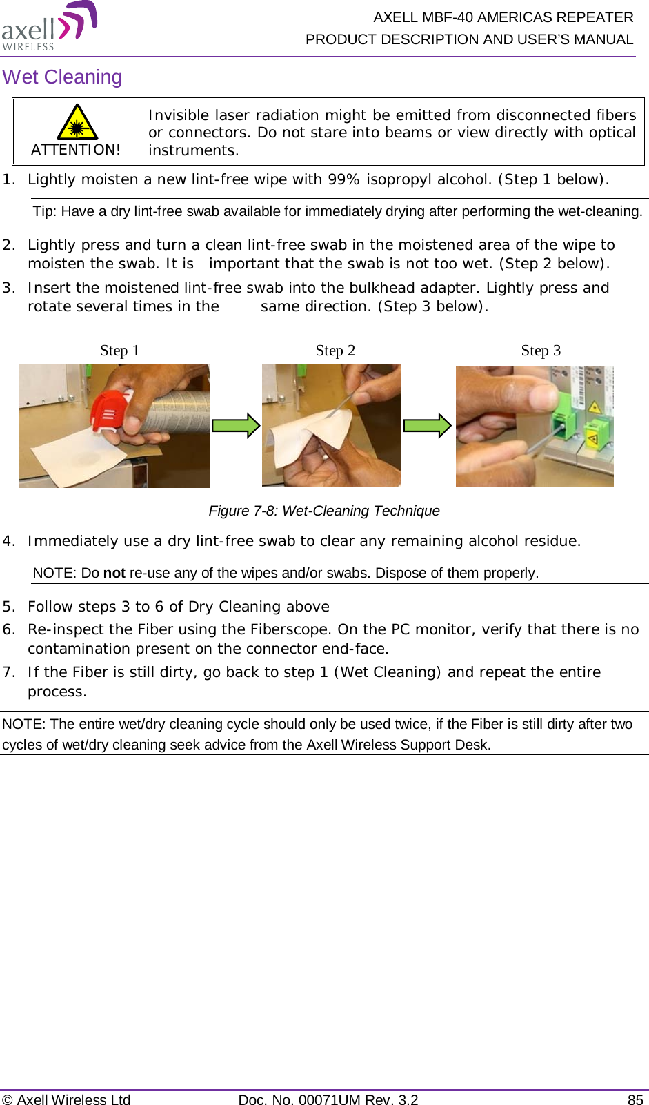   AXELL MBF-40 AMERICAS REPEATER PRODUCT DESCRIPTION AND USER’S MANUAL © Axell Wireless Ltd Doc. No. 00071UM Rev. 3.2 85 Wet Cleaning ATTENTION! Invisible laser radiation might be emitted from disconnected fibers or connectors. Do not stare into beams or view directly with optical instruments. 1.  Lightly moisten a new lint-free wipe with 99% isopropyl alcohol. (Step 1 below). Tip: Have a dry lint-free swab available for immediately drying after performing the wet-cleaning. 2.  Lightly press and turn a clean lint-free swab in the moistened area of the wipe to moisten the swab. It is  important that the swab is not too wet. (Step 2 below). 3.  Insert the moistened lint-free swab into the bulkhead adapter. Lightly press and rotate several times in the  same direction. (Step 3 below).                              Figure  7-8: Wet-Cleaning Technique 4.  Immediately use a dry lint-free swab to clear any remaining alcohol residue. NOTE: Do not re-use any of the wipes and/or swabs. Dispose of them properly.  5.  Follow steps 3 to 6 of Dry Cleaning above 6.  Re-inspect the Fiber using the Fiberscope. On the PC monitor, verify that there is no contamination present on the connector end-face. 7.  If the Fiber is still dirty, go back to step 1 (Wet Cleaning) and repeat the entire process.  NOTE: The entire wet/dry cleaning cycle should only be used twice, if the Fiber is still dirty after two cycles of wet/dry cleaning seek advice from the Axell Wireless Support Desk. Step 1 Step 2 Step 3 